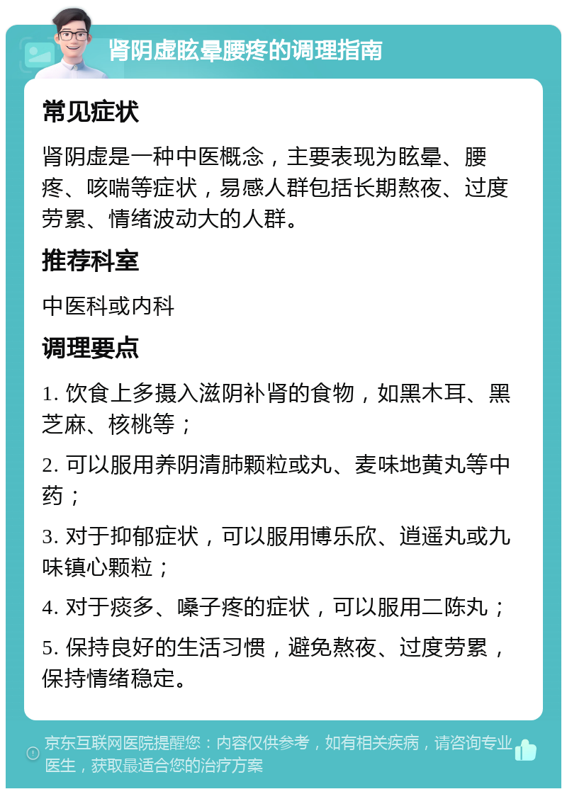 肾阴虚眩晕腰疼的调理指南 常见症状 肾阴虚是一种中医概念，主要表现为眩晕、腰疼、咳喘等症状，易感人群包括长期熬夜、过度劳累、情绪波动大的人群。 推荐科室 中医科或内科 调理要点 1. 饮食上多摄入滋阴补肾的食物，如黑木耳、黑芝麻、核桃等； 2. 可以服用养阴清肺颗粒或丸、麦味地黄丸等中药； 3. 对于抑郁症状，可以服用博乐欣、逍遥丸或九味镇心颗粒； 4. 对于痰多、嗓子疼的症状，可以服用二陈丸； 5. 保持良好的生活习惯，避免熬夜、过度劳累，保持情绪稳定。