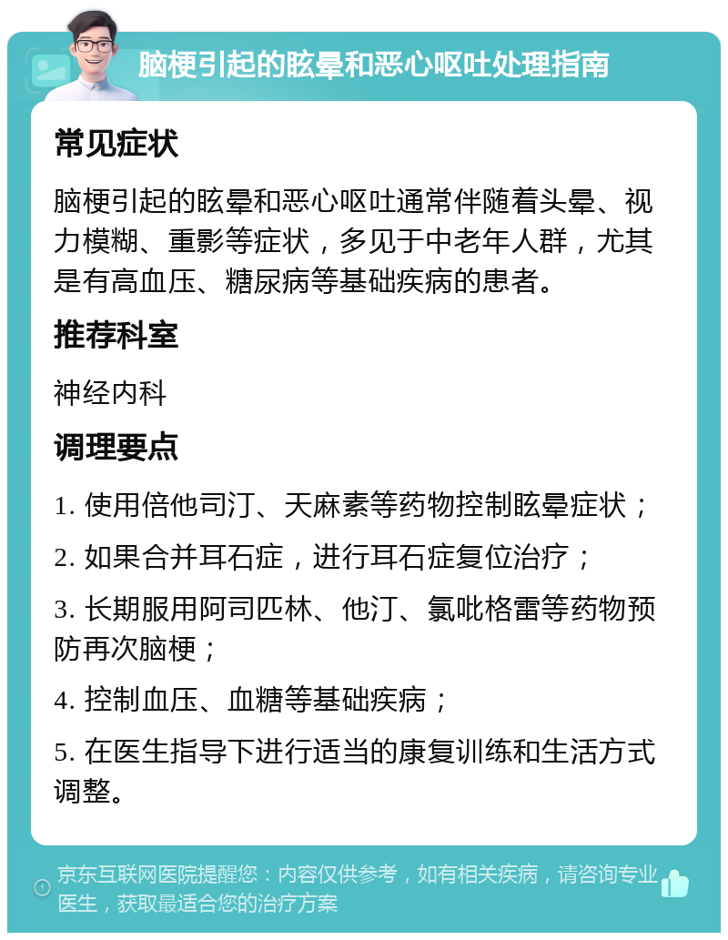 脑梗引起的眩晕和恶心呕吐处理指南 常见症状 脑梗引起的眩晕和恶心呕吐通常伴随着头晕、视力模糊、重影等症状，多见于中老年人群，尤其是有高血压、糖尿病等基础疾病的患者。 推荐科室 神经内科 调理要点 1. 使用倍他司汀、天麻素等药物控制眩晕症状； 2. 如果合并耳石症，进行耳石症复位治疗； 3. 长期服用阿司匹林、他汀、氯吡格雷等药物预防再次脑梗； 4. 控制血压、血糖等基础疾病； 5. 在医生指导下进行适当的康复训练和生活方式调整。