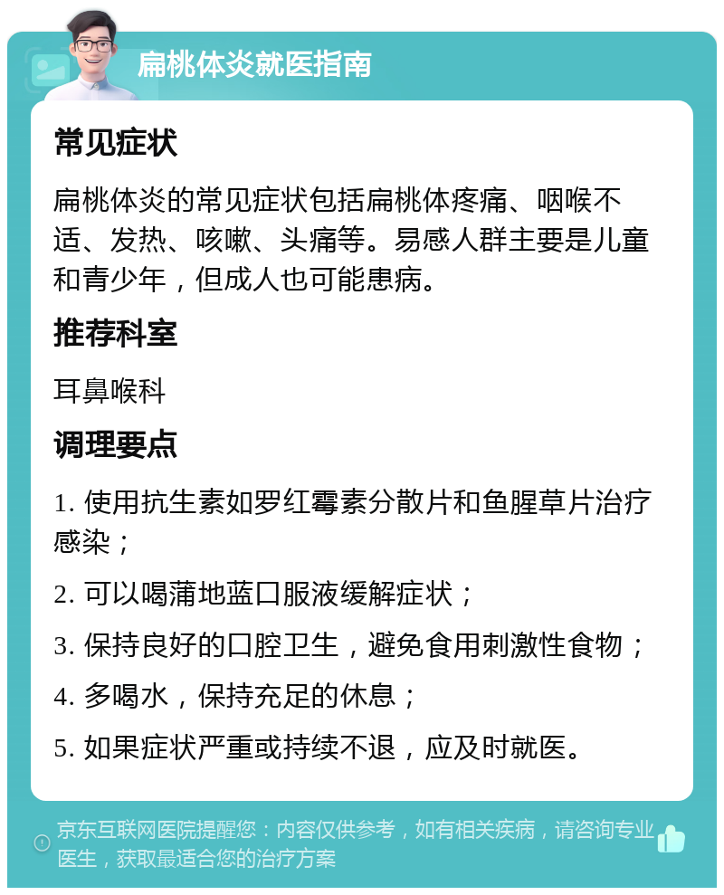 扁桃体炎就医指南 常见症状 扁桃体炎的常见症状包括扁桃体疼痛、咽喉不适、发热、咳嗽、头痛等。易感人群主要是儿童和青少年，但成人也可能患病。 推荐科室 耳鼻喉科 调理要点 1. 使用抗生素如罗红霉素分散片和鱼腥草片治疗感染； 2. 可以喝蒲地蓝口服液缓解症状； 3. 保持良好的口腔卫生，避免食用刺激性食物； 4. 多喝水，保持充足的休息； 5. 如果症状严重或持续不退，应及时就医。