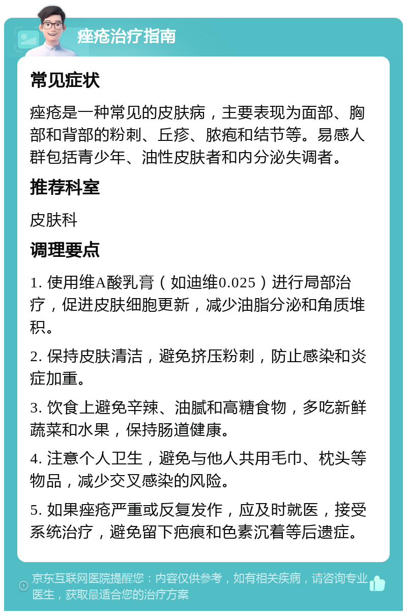 痤疮治疗指南 常见症状 痤疮是一种常见的皮肤病，主要表现为面部、胸部和背部的粉刺、丘疹、脓疱和结节等。易感人群包括青少年、油性皮肤者和内分泌失调者。 推荐科室 皮肤科 调理要点 1. 使用维A酸乳膏（如迪维0.025）进行局部治疗，促进皮肤细胞更新，减少油脂分泌和角质堆积。 2. 保持皮肤清洁，避免挤压粉刺，防止感染和炎症加重。 3. 饮食上避免辛辣、油腻和高糖食物，多吃新鲜蔬菜和水果，保持肠道健康。 4. 注意个人卫生，避免与他人共用毛巾、枕头等物品，减少交叉感染的风险。 5. 如果痤疮严重或反复发作，应及时就医，接受系统治疗，避免留下疤痕和色素沉着等后遗症。