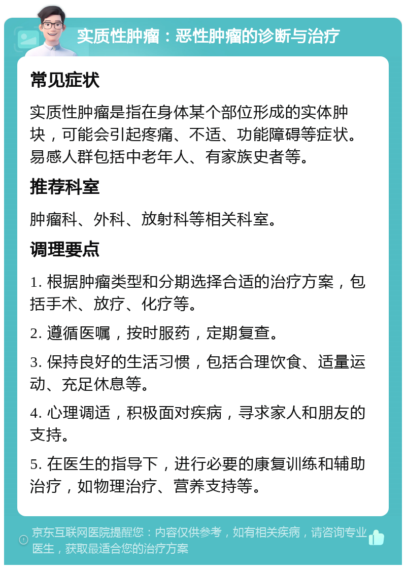 实质性肿瘤：恶性肿瘤的诊断与治疗 常见症状 实质性肿瘤是指在身体某个部位形成的实体肿块，可能会引起疼痛、不适、功能障碍等症状。易感人群包括中老年人、有家族史者等。 推荐科室 肿瘤科、外科、放射科等相关科室。 调理要点 1. 根据肿瘤类型和分期选择合适的治疗方案，包括手术、放疗、化疗等。 2. 遵循医嘱，按时服药，定期复查。 3. 保持良好的生活习惯，包括合理饮食、适量运动、充足休息等。 4. 心理调适，积极面对疾病，寻求家人和朋友的支持。 5. 在医生的指导下，进行必要的康复训练和辅助治疗，如物理治疗、营养支持等。