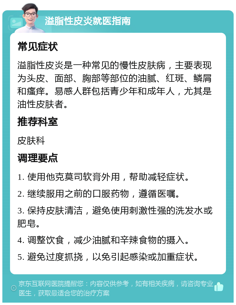 溢脂性皮炎就医指南 常见症状 溢脂性皮炎是一种常见的慢性皮肤病，主要表现为头皮、面部、胸部等部位的油腻、红斑、鳞屑和瘙痒。易感人群包括青少年和成年人，尤其是油性皮肤者。 推荐科室 皮肤科 调理要点 1. 使用他克莫司软膏外用，帮助减轻症状。 2. 继续服用之前的口服药物，遵循医嘱。 3. 保持皮肤清洁，避免使用刺激性强的洗发水或肥皂。 4. 调整饮食，减少油腻和辛辣食物的摄入。 5. 避免过度抓挠，以免引起感染或加重症状。