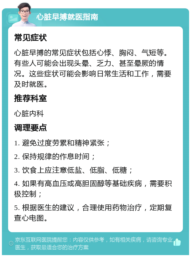 心脏早搏就医指南 常见症状 心脏早搏的常见症状包括心悸、胸闷、气短等。有些人可能会出现头晕、乏力、甚至晕厥的情况。这些症状可能会影响日常生活和工作，需要及时就医。 推荐科室 心脏内科 调理要点 1. 避免过度劳累和精神紧张； 2. 保持规律的作息时间； 3. 饮食上应注意低盐、低脂、低糖； 4. 如果有高血压或高胆固醇等基础疾病，需要积极控制； 5. 根据医生的建议，合理使用药物治疗，定期复查心电图。