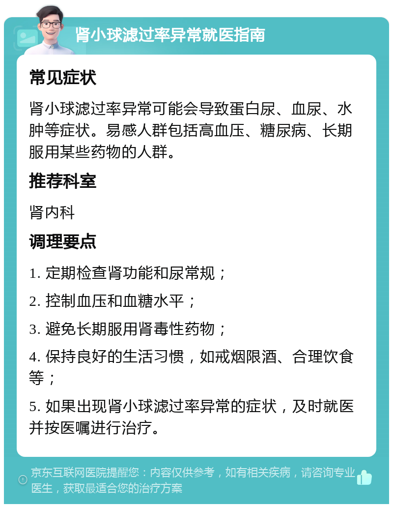 肾小球滤过率异常就医指南 常见症状 肾小球滤过率异常可能会导致蛋白尿、血尿、水肿等症状。易感人群包括高血压、糖尿病、长期服用某些药物的人群。 推荐科室 肾内科 调理要点 1. 定期检查肾功能和尿常规； 2. 控制血压和血糖水平； 3. 避免长期服用肾毒性药物； 4. 保持良好的生活习惯，如戒烟限酒、合理饮食等； 5. 如果出现肾小球滤过率异常的症状，及时就医并按医嘱进行治疗。