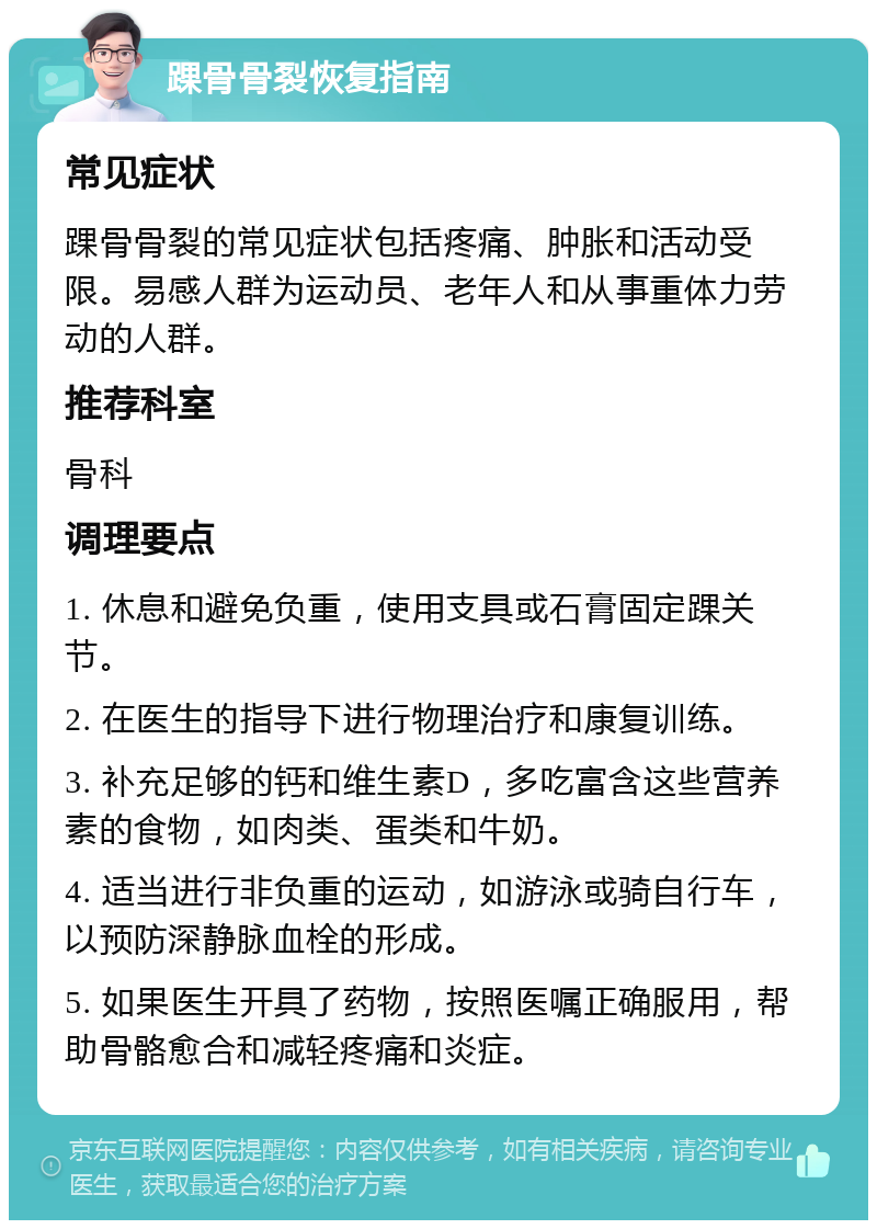 踝骨骨裂恢复指南 常见症状 踝骨骨裂的常见症状包括疼痛、肿胀和活动受限。易感人群为运动员、老年人和从事重体力劳动的人群。 推荐科室 骨科 调理要点 1. 休息和避免负重，使用支具或石膏固定踝关节。 2. 在医生的指导下进行物理治疗和康复训练。 3. 补充足够的钙和维生素D，多吃富含这些营养素的食物，如肉类、蛋类和牛奶。 4. 适当进行非负重的运动，如游泳或骑自行车，以预防深静脉血栓的形成。 5. 如果医生开具了药物，按照医嘱正确服用，帮助骨骼愈合和减轻疼痛和炎症。