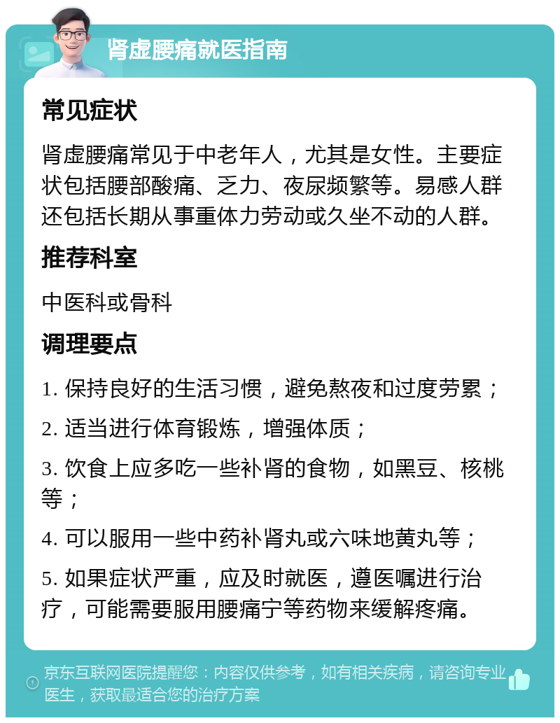 肾虚腰痛就医指南 常见症状 肾虚腰痛常见于中老年人，尤其是女性。主要症状包括腰部酸痛、乏力、夜尿频繁等。易感人群还包括长期从事重体力劳动或久坐不动的人群。 推荐科室 中医科或骨科 调理要点 1. 保持良好的生活习惯，避免熬夜和过度劳累； 2. 适当进行体育锻炼，增强体质； 3. 饮食上应多吃一些补肾的食物，如黑豆、核桃等； 4. 可以服用一些中药补肾丸或六味地黄丸等； 5. 如果症状严重，应及时就医，遵医嘱进行治疗，可能需要服用腰痛宁等药物来缓解疼痛。