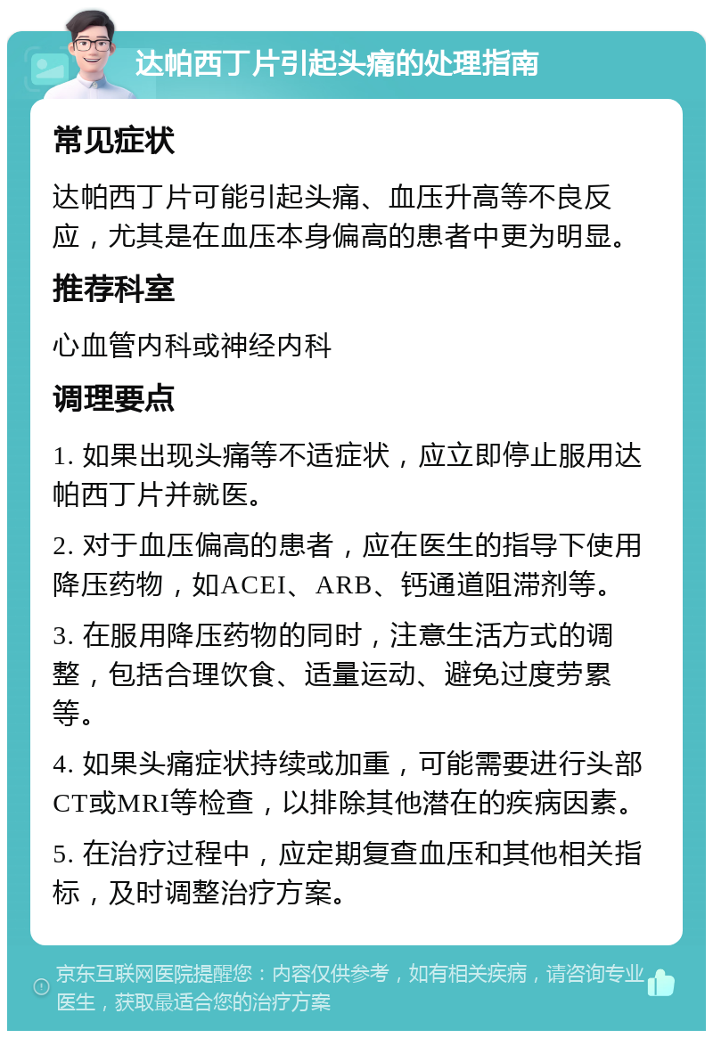 达帕西丁片引起头痛的处理指南 常见症状 达帕西丁片可能引起头痛、血压升高等不良反应，尤其是在血压本身偏高的患者中更为明显。 推荐科室 心血管内科或神经内科 调理要点 1. 如果出现头痛等不适症状，应立即停止服用达帕西丁片并就医。 2. 对于血压偏高的患者，应在医生的指导下使用降压药物，如ACEI、ARB、钙通道阻滞剂等。 3. 在服用降压药物的同时，注意生活方式的调整，包括合理饮食、适量运动、避免过度劳累等。 4. 如果头痛症状持续或加重，可能需要进行头部CT或MRI等检查，以排除其他潜在的疾病因素。 5. 在治疗过程中，应定期复查血压和其他相关指标，及时调整治疗方案。