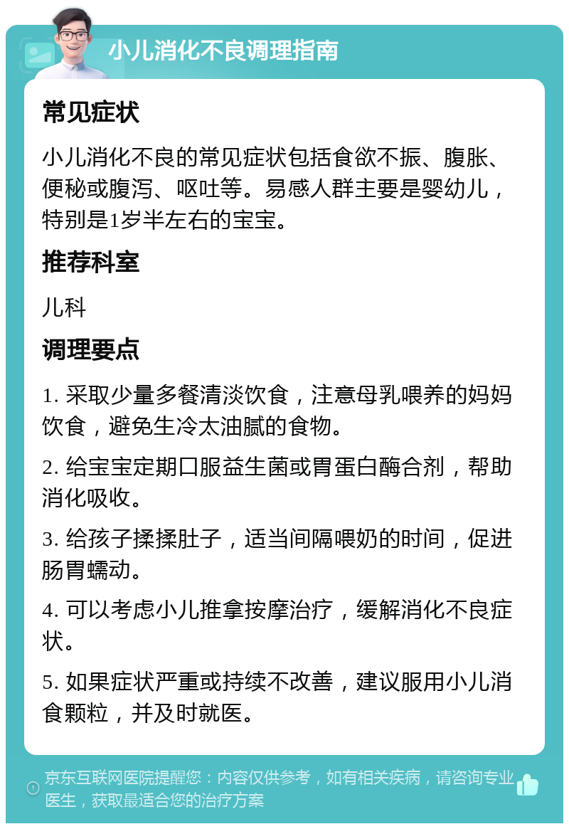 小儿消化不良调理指南 常见症状 小儿消化不良的常见症状包括食欲不振、腹胀、便秘或腹泻、呕吐等。易感人群主要是婴幼儿，特别是1岁半左右的宝宝。 推荐科室 儿科 调理要点 1. 采取少量多餐清淡饮食，注意母乳喂养的妈妈饮食，避免生冷太油腻的食物。 2. 给宝宝定期口服益生菌或胃蛋白酶合剂，帮助消化吸收。 3. 给孩子揉揉肚子，适当间隔喂奶的时间，促进肠胃蠕动。 4. 可以考虑小儿推拿按摩治疗，缓解消化不良症状。 5. 如果症状严重或持续不改善，建议服用小儿消食颗粒，并及时就医。