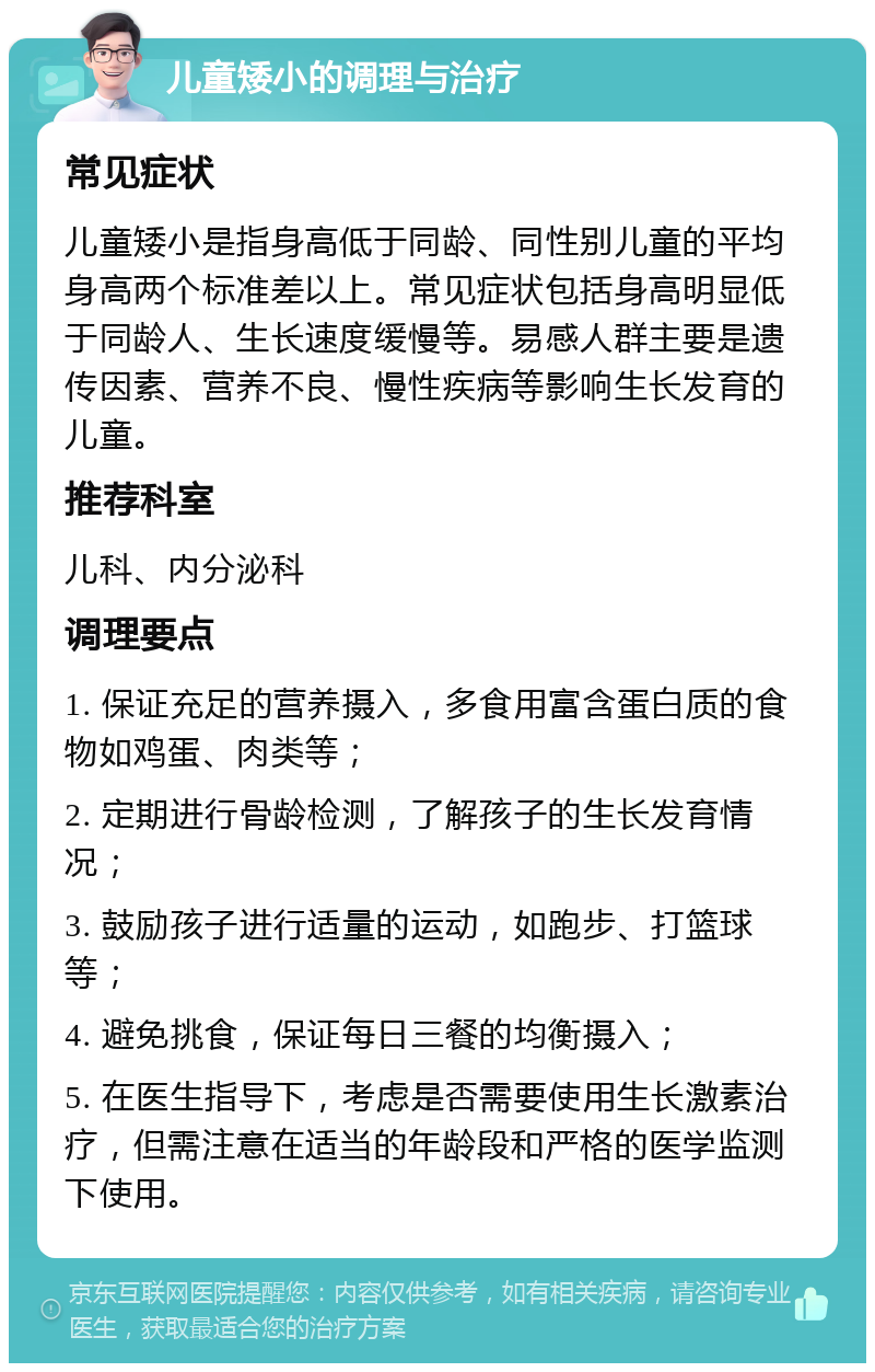 儿童矮小的调理与治疗 常见症状 儿童矮小是指身高低于同龄、同性别儿童的平均身高两个标准差以上。常见症状包括身高明显低于同龄人、生长速度缓慢等。易感人群主要是遗传因素、营养不良、慢性疾病等影响生长发育的儿童。 推荐科室 儿科、内分泌科 调理要点 1. 保证充足的营养摄入，多食用富含蛋白质的食物如鸡蛋、肉类等； 2. 定期进行骨龄检测，了解孩子的生长发育情况； 3. 鼓励孩子进行适量的运动，如跑步、打篮球等； 4. 避免挑食，保证每日三餐的均衡摄入； 5. 在医生指导下，考虑是否需要使用生长激素治疗，但需注意在适当的年龄段和严格的医学监测下使用。