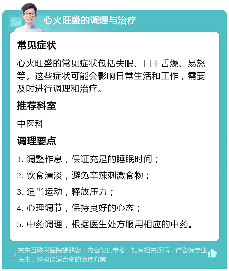 心火旺盛的调理与治疗 常见症状 心火旺盛的常见症状包括失眠、口干舌燥、易怒等。这些症状可能会影响日常生活和工作，需要及时进行调理和治疗。 推荐科室 中医科 调理要点 1. 调整作息，保证充足的睡眠时间； 2. 饮食清淡，避免辛辣刺激食物； 3. 适当运动，释放压力； 4. 心理调节，保持良好的心态； 5. 中药调理，根据医生处方服用相应的中药。