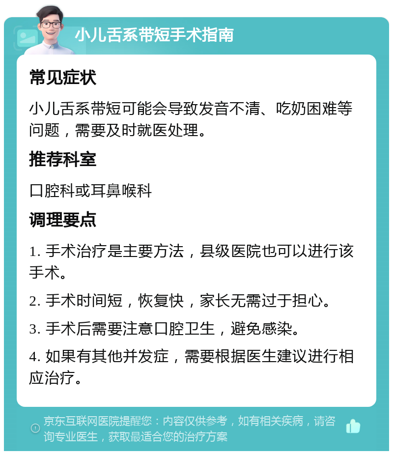 小儿舌系带短手术指南 常见症状 小儿舌系带短可能会导致发音不清、吃奶困难等问题，需要及时就医处理。 推荐科室 口腔科或耳鼻喉科 调理要点 1. 手术治疗是主要方法，县级医院也可以进行该手术。 2. 手术时间短，恢复快，家长无需过于担心。 3. 手术后需要注意口腔卫生，避免感染。 4. 如果有其他并发症，需要根据医生建议进行相应治疗。