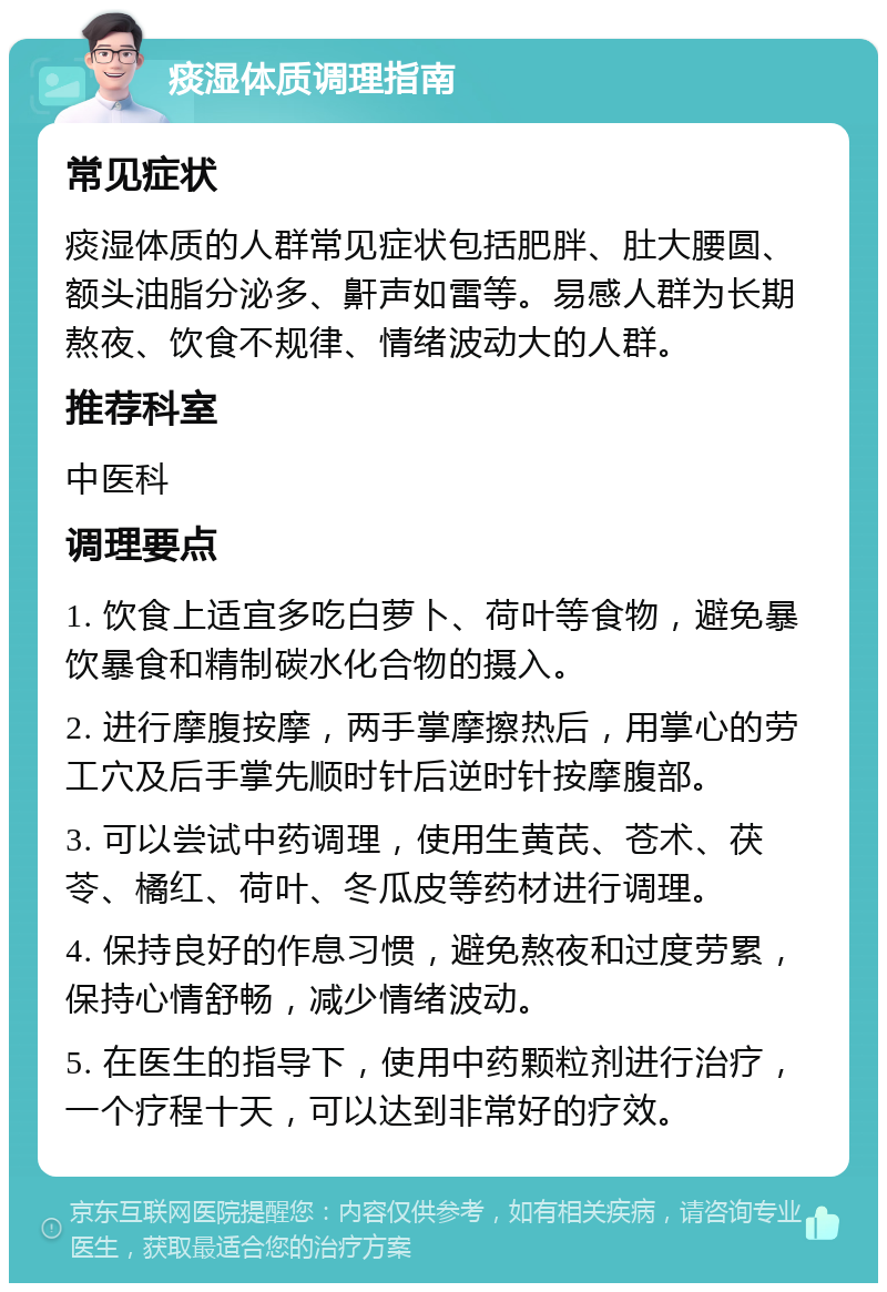 痰湿体质调理指南 常见症状 痰湿体质的人群常见症状包括肥胖、肚大腰圆、额头油脂分泌多、鼾声如雷等。易感人群为长期熬夜、饮食不规律、情绪波动大的人群。 推荐科室 中医科 调理要点 1. 饮食上适宜多吃白萝卜、荷叶等食物，避免暴饮暴食和精制碳水化合物的摄入。 2. 进行摩腹按摩，两手掌摩擦热后，用掌心的劳工穴及后手掌先顺时针后逆时针按摩腹部。 3. 可以尝试中药调理，使用生黄芪、苍术、茯苓、橘红、荷叶、冬瓜皮等药材进行调理。 4. 保持良好的作息习惯，避免熬夜和过度劳累，保持心情舒畅，减少情绪波动。 5. 在医生的指导下，使用中药颗粒剂进行治疗，一个疗程十天，可以达到非常好的疗效。