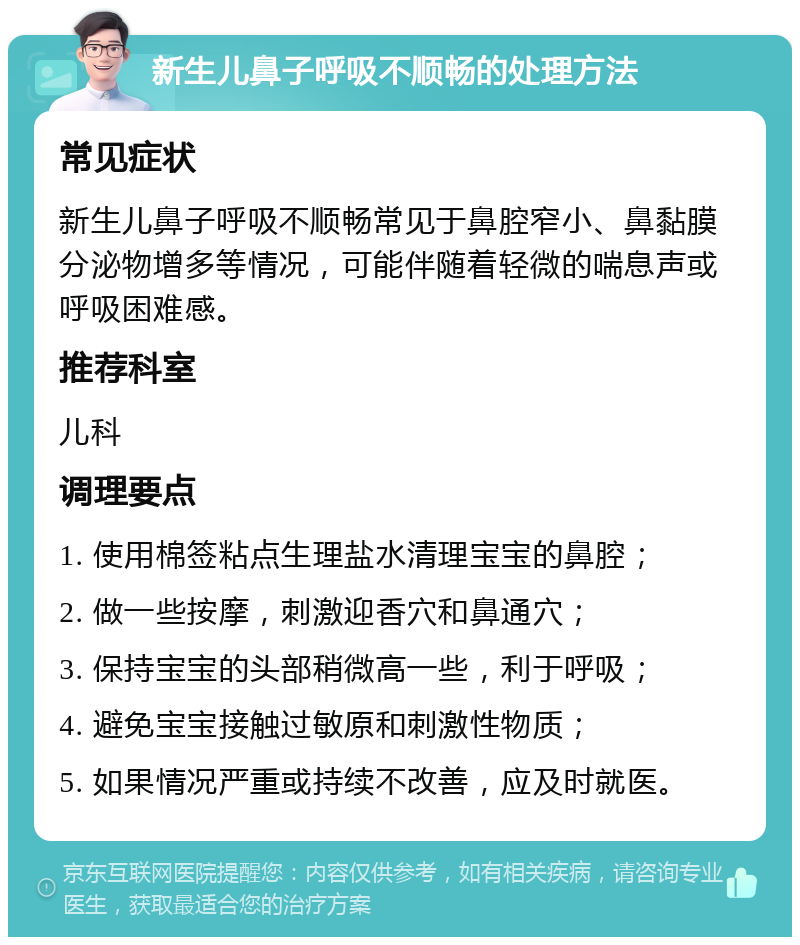 新生儿鼻子呼吸不顺畅的处理方法 常见症状 新生儿鼻子呼吸不顺畅常见于鼻腔窄小、鼻黏膜分泌物增多等情况，可能伴随着轻微的喘息声或呼吸困难感。 推荐科室 儿科 调理要点 1. 使用棉签粘点生理盐水清理宝宝的鼻腔； 2. 做一些按摩，刺激迎香穴和鼻通穴； 3. 保持宝宝的头部稍微高一些，利于呼吸； 4. 避免宝宝接触过敏原和刺激性物质； 5. 如果情况严重或持续不改善，应及时就医。