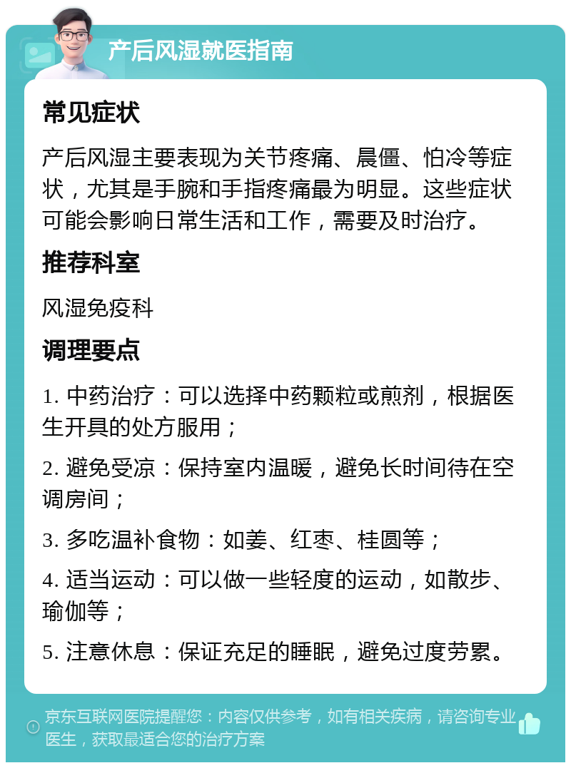 产后风湿就医指南 常见症状 产后风湿主要表现为关节疼痛、晨僵、怕冷等症状，尤其是手腕和手指疼痛最为明显。这些症状可能会影响日常生活和工作，需要及时治疗。 推荐科室 风湿免疫科 调理要点 1. 中药治疗：可以选择中药颗粒或煎剂，根据医生开具的处方服用； 2. 避免受凉：保持室内温暖，避免长时间待在空调房间； 3. 多吃温补食物：如姜、红枣、桂圆等； 4. 适当运动：可以做一些轻度的运动，如散步、瑜伽等； 5. 注意休息：保证充足的睡眠，避免过度劳累。