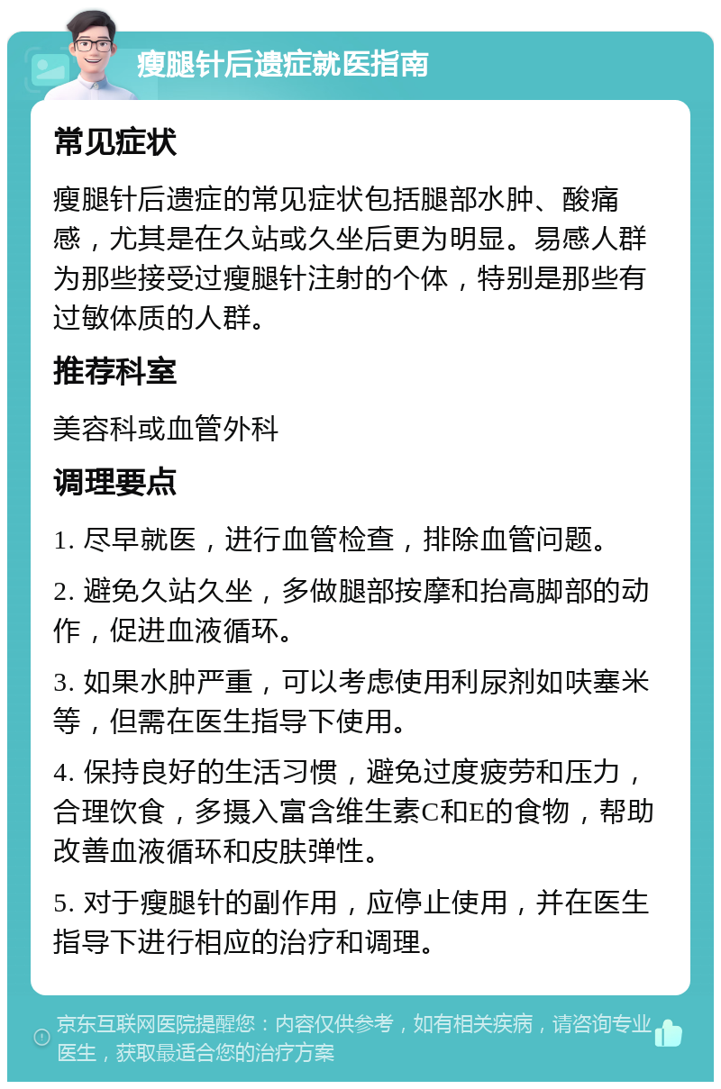 瘦腿针后遗症就医指南 常见症状 瘦腿针后遗症的常见症状包括腿部水肿、酸痛感，尤其是在久站或久坐后更为明显。易感人群为那些接受过瘦腿针注射的个体，特别是那些有过敏体质的人群。 推荐科室 美容科或血管外科 调理要点 1. 尽早就医，进行血管检查，排除血管问题。 2. 避免久站久坐，多做腿部按摩和抬高脚部的动作，促进血液循环。 3. 如果水肿严重，可以考虑使用利尿剂如呋塞米等，但需在医生指导下使用。 4. 保持良好的生活习惯，避免过度疲劳和压力，合理饮食，多摄入富含维生素C和E的食物，帮助改善血液循环和皮肤弹性。 5. 对于瘦腿针的副作用，应停止使用，并在医生指导下进行相应的治疗和调理。