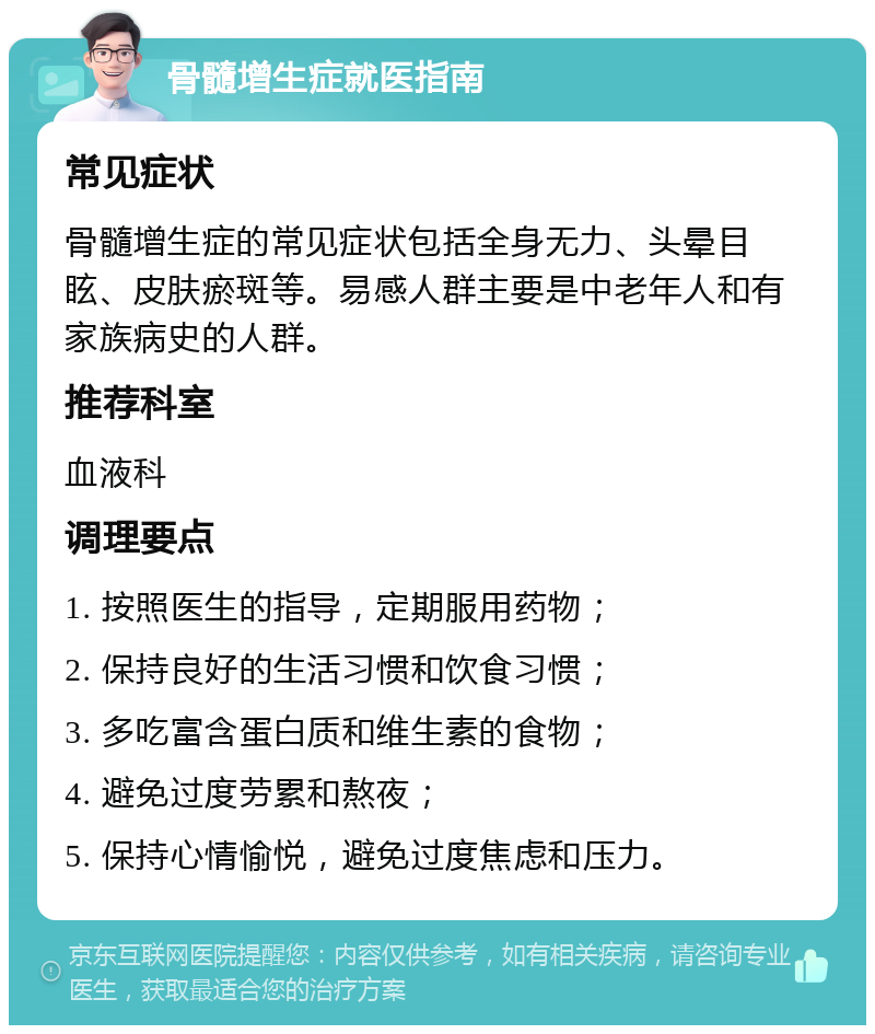 骨髓增生症就医指南 常见症状 骨髓增生症的常见症状包括全身无力、头晕目眩、皮肤瘀斑等。易感人群主要是中老年人和有家族病史的人群。 推荐科室 血液科 调理要点 1. 按照医生的指导，定期服用药物； 2. 保持良好的生活习惯和饮食习惯； 3. 多吃富含蛋白质和维生素的食物； 4. 避免过度劳累和熬夜； 5. 保持心情愉悦，避免过度焦虑和压力。