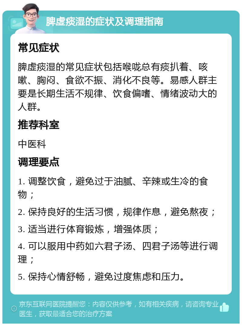 脾虚痰湿的症状及调理指南 常见症状 脾虚痰湿的常见症状包括喉咙总有痰扒着、咳嗽、胸闷、食欲不振、消化不良等。易感人群主要是长期生活不规律、饮食偏嗜、情绪波动大的人群。 推荐科室 中医科 调理要点 1. 调整饮食，避免过于油腻、辛辣或生冷的食物； 2. 保持良好的生活习惯，规律作息，避免熬夜； 3. 适当进行体育锻炼，增强体质； 4. 可以服用中药如六君子汤、四君子汤等进行调理； 5. 保持心情舒畅，避免过度焦虑和压力。