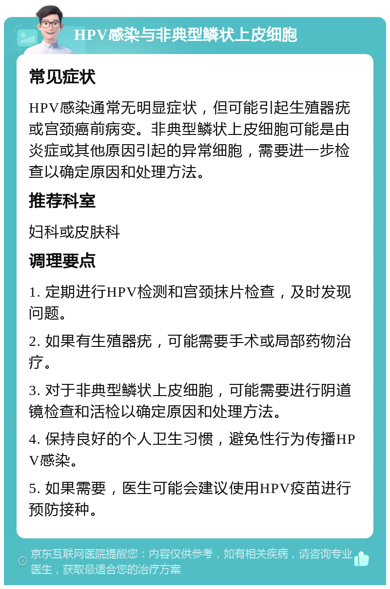 HPV感染与非典型鳞状上皮细胞 常见症状 HPV感染通常无明显症状，但可能引起生殖器疣或宫颈癌前病变。非典型鳞状上皮细胞可能是由炎症或其他原因引起的异常细胞，需要进一步检查以确定原因和处理方法。 推荐科室 妇科或皮肤科 调理要点 1. 定期进行HPV检测和宫颈抹片检查，及时发现问题。 2. 如果有生殖器疣，可能需要手术或局部药物治疗。 3. 对于非典型鳞状上皮细胞，可能需要进行阴道镜检查和活检以确定原因和处理方法。 4. 保持良好的个人卫生习惯，避免性行为传播HPV感染。 5. 如果需要，医生可能会建议使用HPV疫苗进行预防接种。