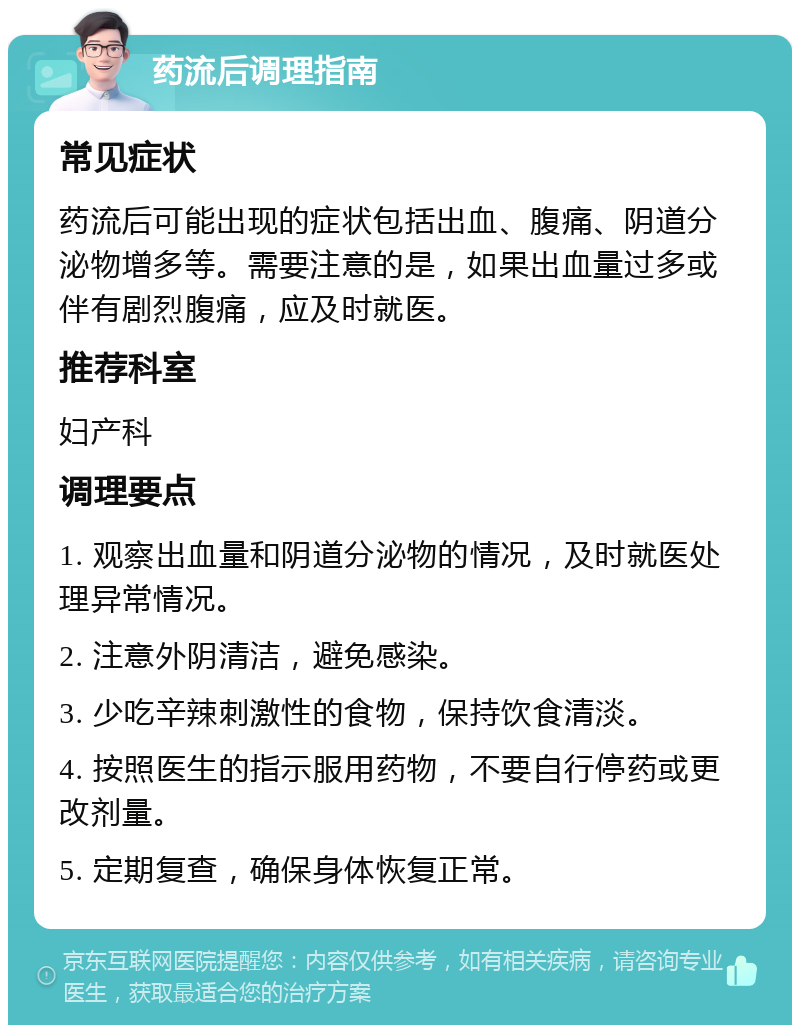 药流后调理指南 常见症状 药流后可能出现的症状包括出血、腹痛、阴道分泌物增多等。需要注意的是，如果出血量过多或伴有剧烈腹痛，应及时就医。 推荐科室 妇产科 调理要点 1. 观察出血量和阴道分泌物的情况，及时就医处理异常情况。 2. 注意外阴清洁，避免感染。 3. 少吃辛辣刺激性的食物，保持饮食清淡。 4. 按照医生的指示服用药物，不要自行停药或更改剂量。 5. 定期复查，确保身体恢复正常。