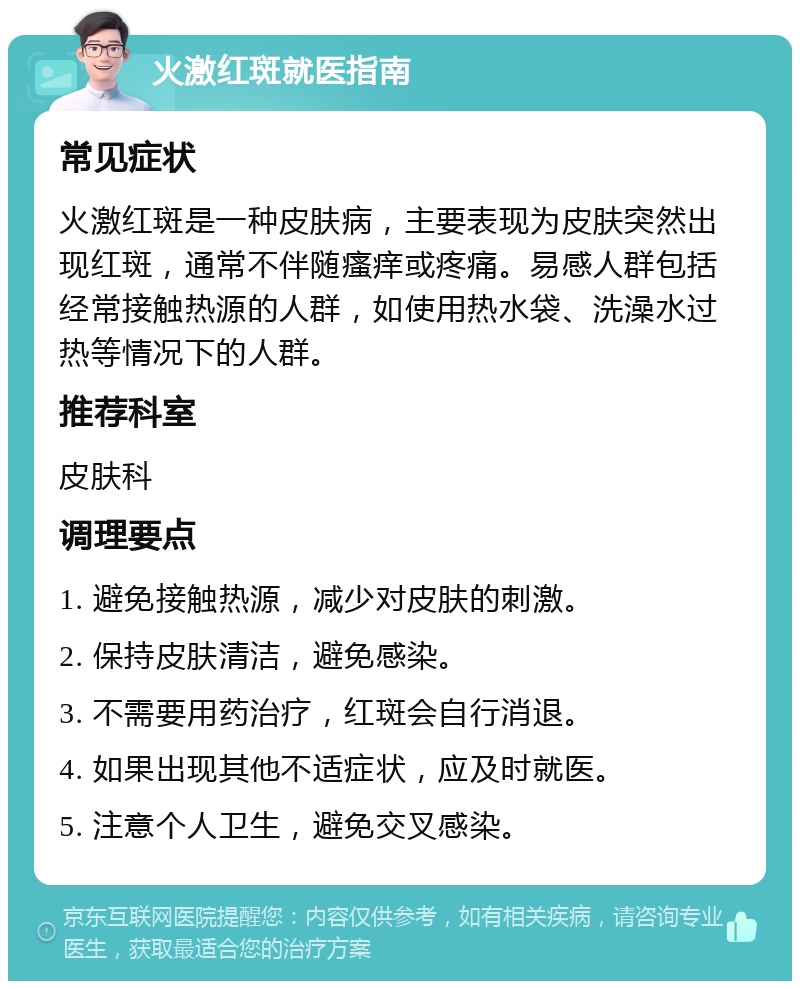 火激红斑就医指南 常见症状 火激红斑是一种皮肤病，主要表现为皮肤突然出现红斑，通常不伴随瘙痒或疼痛。易感人群包括经常接触热源的人群，如使用热水袋、洗澡水过热等情况下的人群。 推荐科室 皮肤科 调理要点 1. 避免接触热源，减少对皮肤的刺激。 2. 保持皮肤清洁，避免感染。 3. 不需要用药治疗，红斑会自行消退。 4. 如果出现其他不适症状，应及时就医。 5. 注意个人卫生，避免交叉感染。