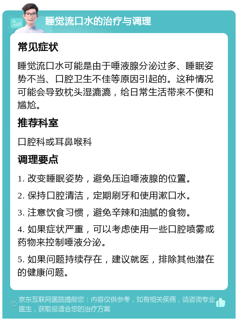 睡觉流口水的治疗与调理 常见症状 睡觉流口水可能是由于唾液腺分泌过多、睡眠姿势不当、口腔卫生不佳等原因引起的。这种情况可能会导致枕头湿漉漉，给日常生活带来不便和尴尬。 推荐科室 口腔科或耳鼻喉科 调理要点 1. 改变睡眠姿势，避免压迫唾液腺的位置。 2. 保持口腔清洁，定期刷牙和使用漱口水。 3. 注意饮食习惯，避免辛辣和油腻的食物。 4. 如果症状严重，可以考虑使用一些口腔喷雾或药物来控制唾液分泌。 5. 如果问题持续存在，建议就医，排除其他潜在的健康问题。