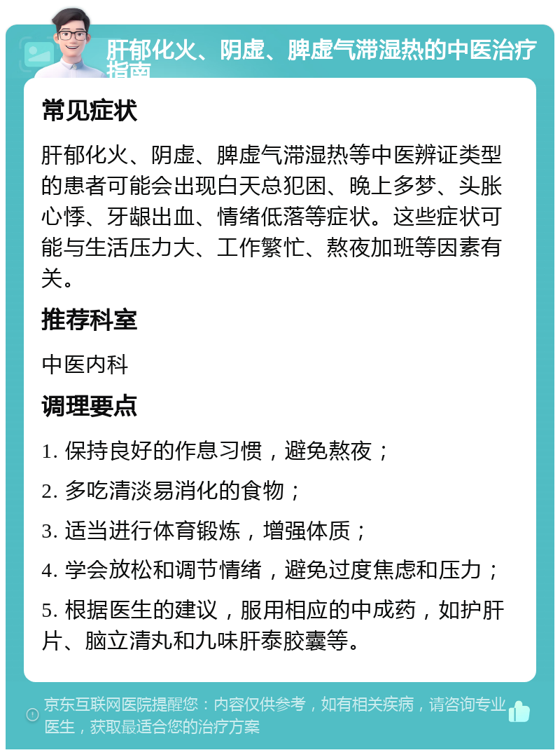 肝郁化火、阴虚、脾虚气滞湿热的中医治疗指南 常见症状 肝郁化火、阴虚、脾虚气滞湿热等中医辨证类型的患者可能会出现白天总犯困、晚上多梦、头胀心悸、牙龈出血、情绪低落等症状。这些症状可能与生活压力大、工作繁忙、熬夜加班等因素有关。 推荐科室 中医内科 调理要点 1. 保持良好的作息习惯，避免熬夜； 2. 多吃清淡易消化的食物； 3. 适当进行体育锻炼，增强体质； 4. 学会放松和调节情绪，避免过度焦虑和压力； 5. 根据医生的建议，服用相应的中成药，如护肝片、脑立清丸和九味肝泰胶囊等。