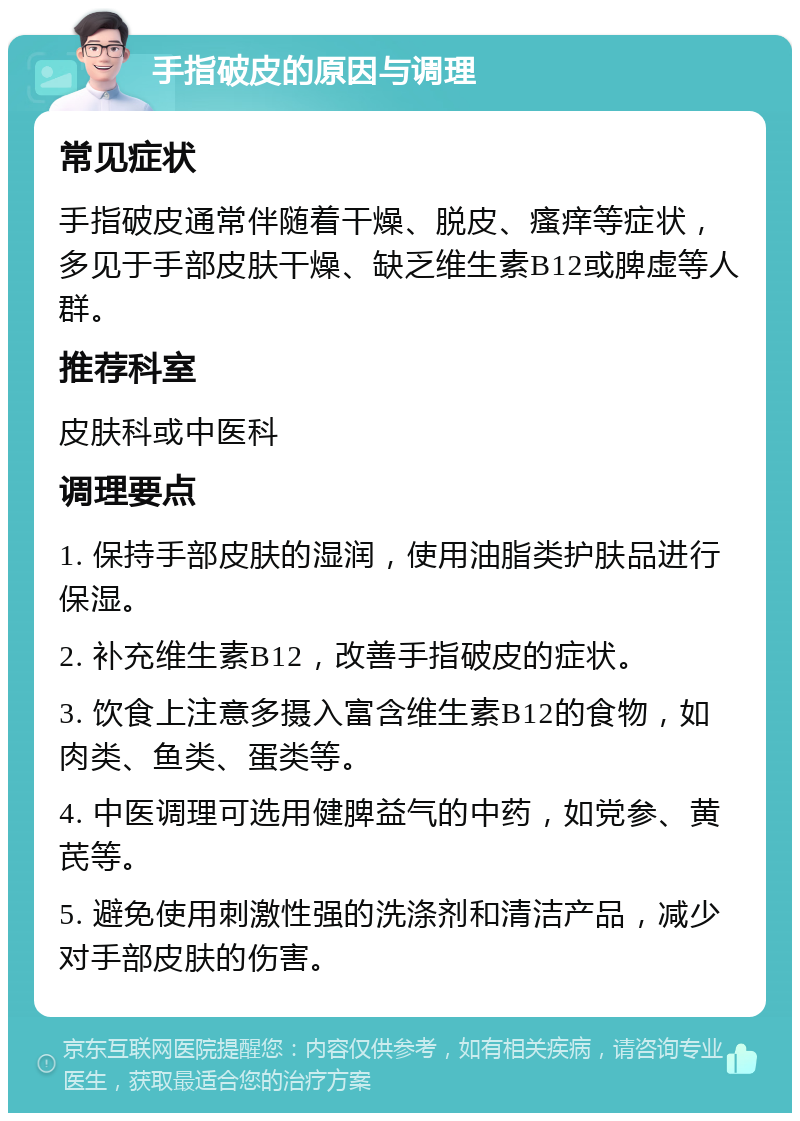 手指破皮的原因与调理 常见症状 手指破皮通常伴随着干燥、脱皮、瘙痒等症状，多见于手部皮肤干燥、缺乏维生素B12或脾虚等人群。 推荐科室 皮肤科或中医科 调理要点 1. 保持手部皮肤的湿润，使用油脂类护肤品进行保湿。 2. 补充维生素B12，改善手指破皮的症状。 3. 饮食上注意多摄入富含维生素B12的食物，如肉类、鱼类、蛋类等。 4. 中医调理可选用健脾益气的中药，如党参、黄芪等。 5. 避免使用刺激性强的洗涤剂和清洁产品，减少对手部皮肤的伤害。