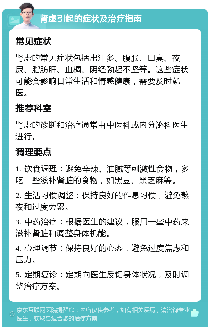 肾虚引起的症状及治疗指南 常见症状 肾虚的常见症状包括出汗多、腹胀、口臭、夜尿、脂肪肝、血稠、阴经勃起不坚等。这些症状可能会影响日常生活和情感健康，需要及时就医。 推荐科室 肾虚的诊断和治疗通常由中医科或内分泌科医生进行。 调理要点 1. 饮食调理：避免辛辣、油腻等刺激性食物，多吃一些滋补肾脏的食物，如黑豆、黑芝麻等。 2. 生活习惯调整：保持良好的作息习惯，避免熬夜和过度劳累。 3. 中药治疗：根据医生的建议，服用一些中药来滋补肾脏和调整身体机能。 4. 心理调节：保持良好的心态，避免过度焦虑和压力。 5. 定期复诊：定期向医生反馈身体状况，及时调整治疗方案。