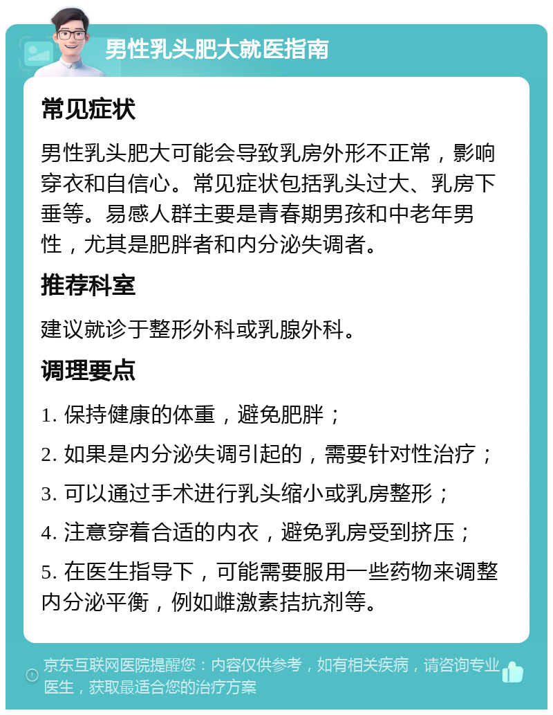 男性乳头肥大就医指南 常见症状 男性乳头肥大可能会导致乳房外形不正常，影响穿衣和自信心。常见症状包括乳头过大、乳房下垂等。易感人群主要是青春期男孩和中老年男性，尤其是肥胖者和内分泌失调者。 推荐科室 建议就诊于整形外科或乳腺外科。 调理要点 1. 保持健康的体重，避免肥胖； 2. 如果是内分泌失调引起的，需要针对性治疗； 3. 可以通过手术进行乳头缩小或乳房整形； 4. 注意穿着合适的内衣，避免乳房受到挤压； 5. 在医生指导下，可能需要服用一些药物来调整内分泌平衡，例如雌激素拮抗剂等。