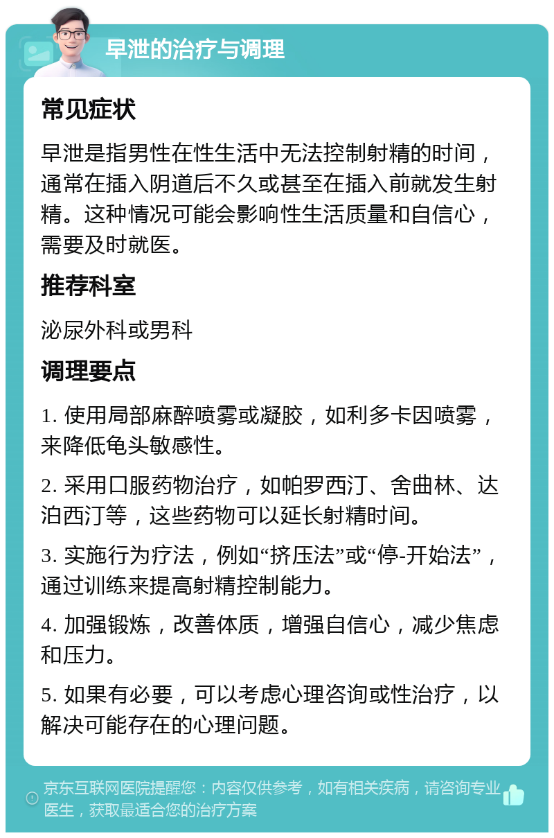 早泄的治疗与调理 常见症状 早泄是指男性在性生活中无法控制射精的时间，通常在插入阴道后不久或甚至在插入前就发生射精。这种情况可能会影响性生活质量和自信心，需要及时就医。 推荐科室 泌尿外科或男科 调理要点 1. 使用局部麻醉喷雾或凝胶，如利多卡因喷雾，来降低龟头敏感性。 2. 采用口服药物治疗，如帕罗西汀、舍曲林、达泊西汀等，这些药物可以延长射精时间。 3. 实施行为疗法，例如“挤压法”或“停-开始法”，通过训练来提高射精控制能力。 4. 加强锻炼，改善体质，增强自信心，减少焦虑和压力。 5. 如果有必要，可以考虑心理咨询或性治疗，以解决可能存在的心理问题。