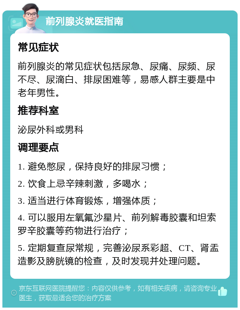 前列腺炎就医指南 常见症状 前列腺炎的常见症状包括尿急、尿痛、尿频、尿不尽、尿滴白、排尿困难等，易感人群主要是中老年男性。 推荐科室 泌尿外科或男科 调理要点 1. 避免憋尿，保持良好的排尿习惯； 2. 饮食上忌辛辣刺激，多喝水； 3. 适当进行体育锻炼，增强体质； 4. 可以服用左氧氟沙星片、前列解毒胶囊和坦索罗辛胶囊等药物进行治疗； 5. 定期复查尿常规，完善泌尿系彩超、CT、肾盂造影及膀胱镜的检查，及时发现并处理问题。