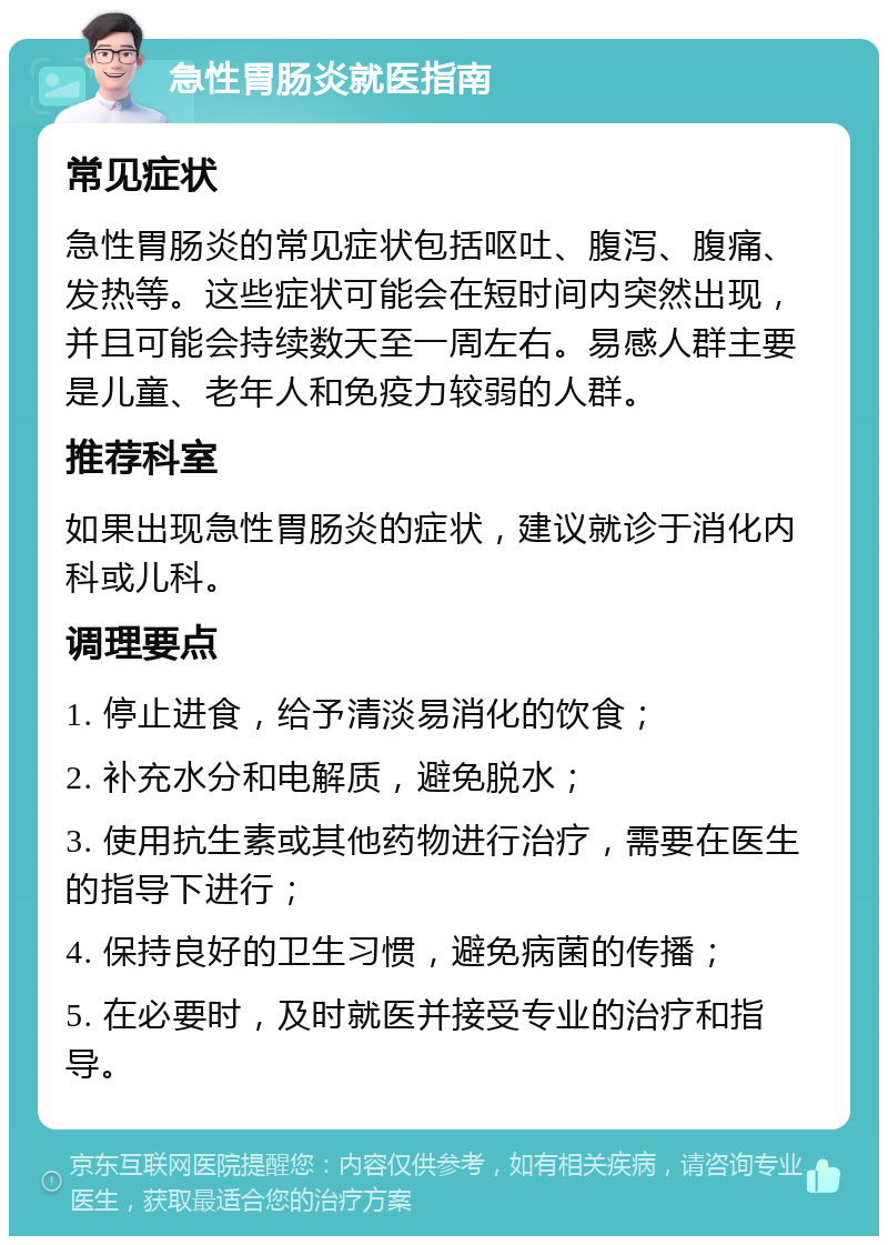 急性胃肠炎就医指南 常见症状 急性胃肠炎的常见症状包括呕吐、腹泻、腹痛、发热等。这些症状可能会在短时间内突然出现，并且可能会持续数天至一周左右。易感人群主要是儿童、老年人和免疫力较弱的人群。 推荐科室 如果出现急性胃肠炎的症状，建议就诊于消化内科或儿科。 调理要点 1. 停止进食，给予清淡易消化的饮食； 2. 补充水分和电解质，避免脱水； 3. 使用抗生素或其他药物进行治疗，需要在医生的指导下进行； 4. 保持良好的卫生习惯，避免病菌的传播； 5. 在必要时，及时就医并接受专业的治疗和指导。