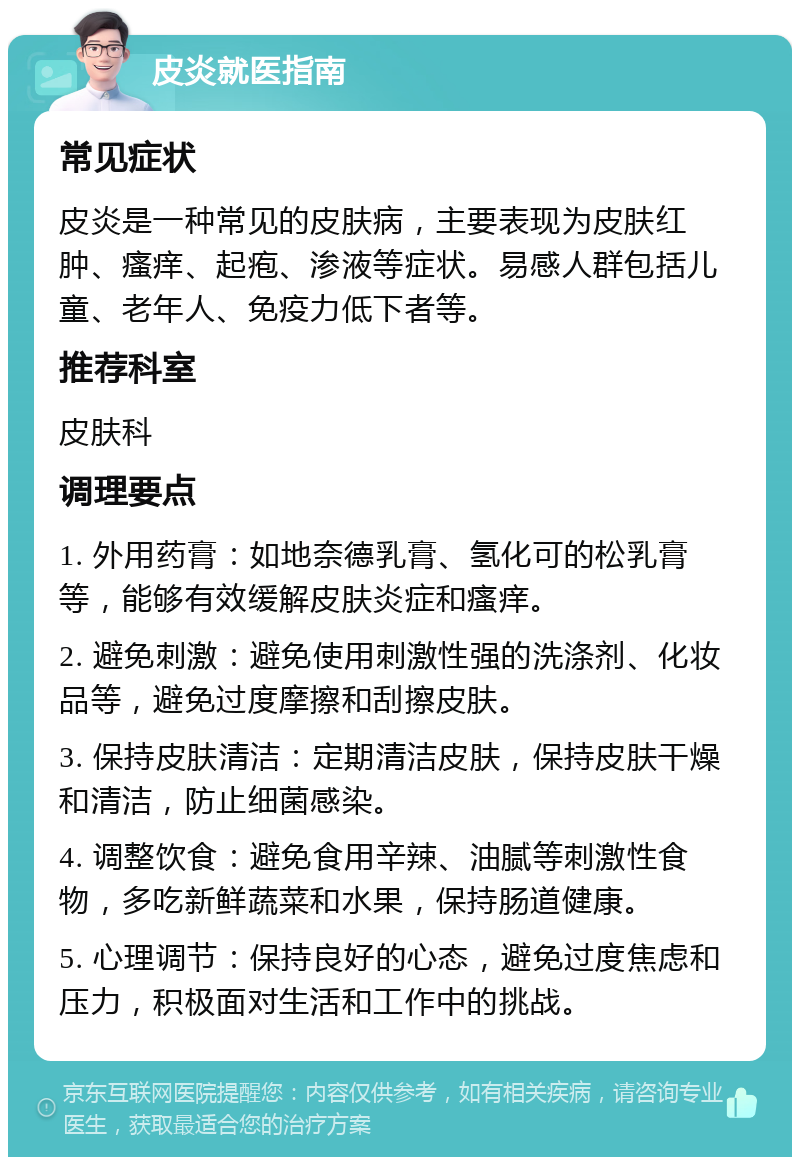 皮炎就医指南 常见症状 皮炎是一种常见的皮肤病，主要表现为皮肤红肿、瘙痒、起疱、渗液等症状。易感人群包括儿童、老年人、免疫力低下者等。 推荐科室 皮肤科 调理要点 1. 外用药膏：如地奈德乳膏、氢化可的松乳膏等，能够有效缓解皮肤炎症和瘙痒。 2. 避免刺激：避免使用刺激性强的洗涤剂、化妆品等，避免过度摩擦和刮擦皮肤。 3. 保持皮肤清洁：定期清洁皮肤，保持皮肤干燥和清洁，防止细菌感染。 4. 调整饮食：避免食用辛辣、油腻等刺激性食物，多吃新鲜蔬菜和水果，保持肠道健康。 5. 心理调节：保持良好的心态，避免过度焦虑和压力，积极面对生活和工作中的挑战。