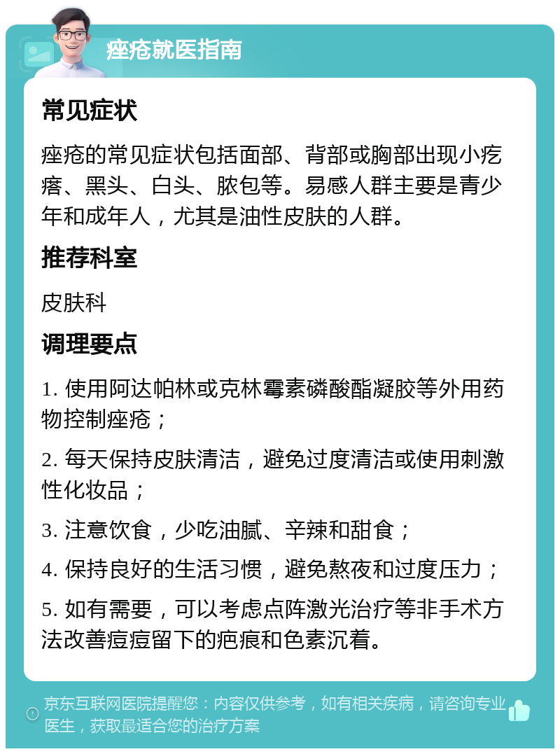 痤疮就医指南 常见症状 痤疮的常见症状包括面部、背部或胸部出现小疙瘩、黑头、白头、脓包等。易感人群主要是青少年和成年人，尤其是油性皮肤的人群。 推荐科室 皮肤科 调理要点 1. 使用阿达帕林或克林霉素磷酸酯凝胶等外用药物控制痤疮； 2. 每天保持皮肤清洁，避免过度清洁或使用刺激性化妆品； 3. 注意饮食，少吃油腻、辛辣和甜食； 4. 保持良好的生活习惯，避免熬夜和过度压力； 5. 如有需要，可以考虑点阵激光治疗等非手术方法改善痘痘留下的疤痕和色素沉着。