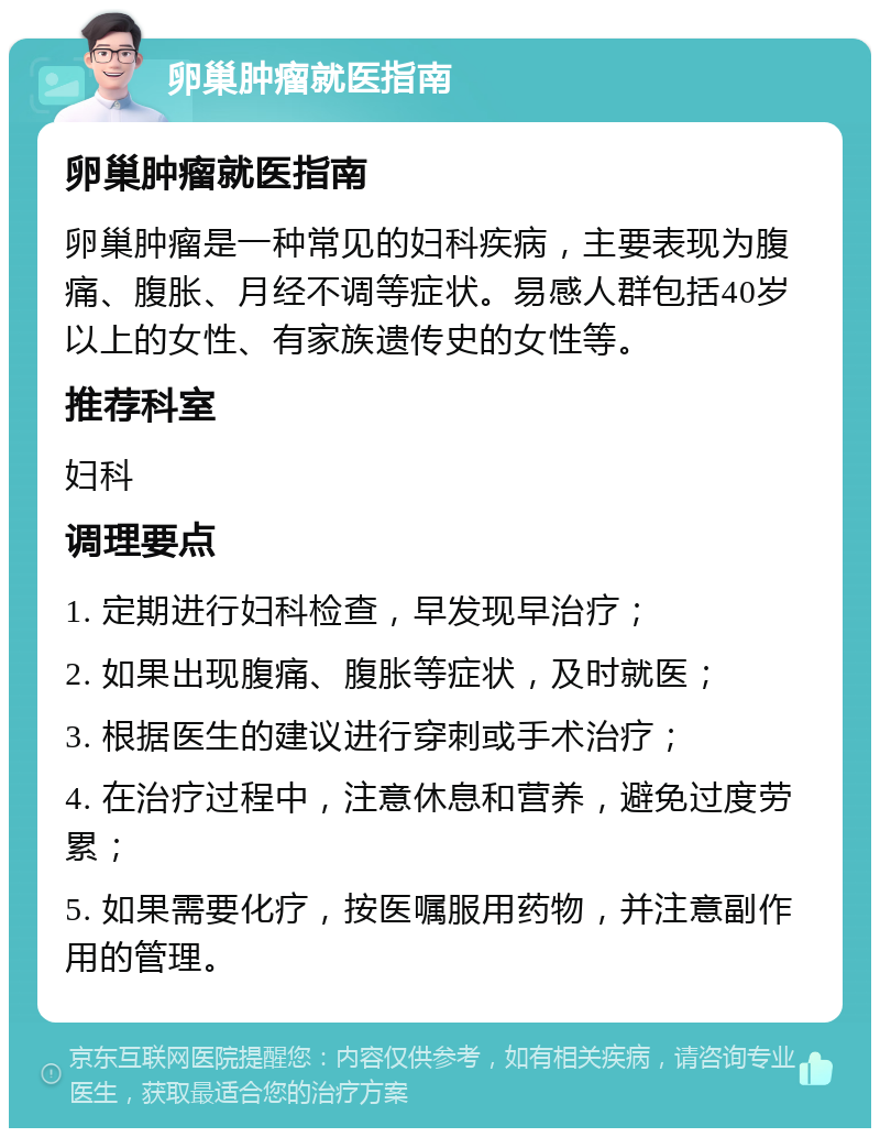 卵巢肿瘤就医指南 卵巢肿瘤就医指南 卵巢肿瘤是一种常见的妇科疾病，主要表现为腹痛、腹胀、月经不调等症状。易感人群包括40岁以上的女性、有家族遗传史的女性等。 推荐科室 妇科 调理要点 1. 定期进行妇科检查，早发现早治疗； 2. 如果出现腹痛、腹胀等症状，及时就医； 3. 根据医生的建议进行穿刺或手术治疗； 4. 在治疗过程中，注意休息和营养，避免过度劳累； 5. 如果需要化疗，按医嘱服用药物，并注意副作用的管理。