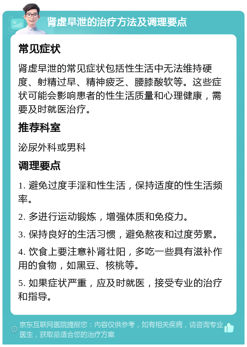 肾虚早泄的治疗方法及调理要点 常见症状 肾虚早泄的常见症状包括性生活中无法维持硬度、射精过早、精神疲乏、腰膝酸软等。这些症状可能会影响患者的性生活质量和心理健康，需要及时就医治疗。 推荐科室 泌尿外科或男科 调理要点 1. 避免过度手淫和性生活，保持适度的性生活频率。 2. 多进行运动锻炼，增强体质和免疫力。 3. 保持良好的生活习惯，避免熬夜和过度劳累。 4. 饮食上要注意补肾壮阳，多吃一些具有滋补作用的食物，如黑豆、核桃等。 5. 如果症状严重，应及时就医，接受专业的治疗和指导。