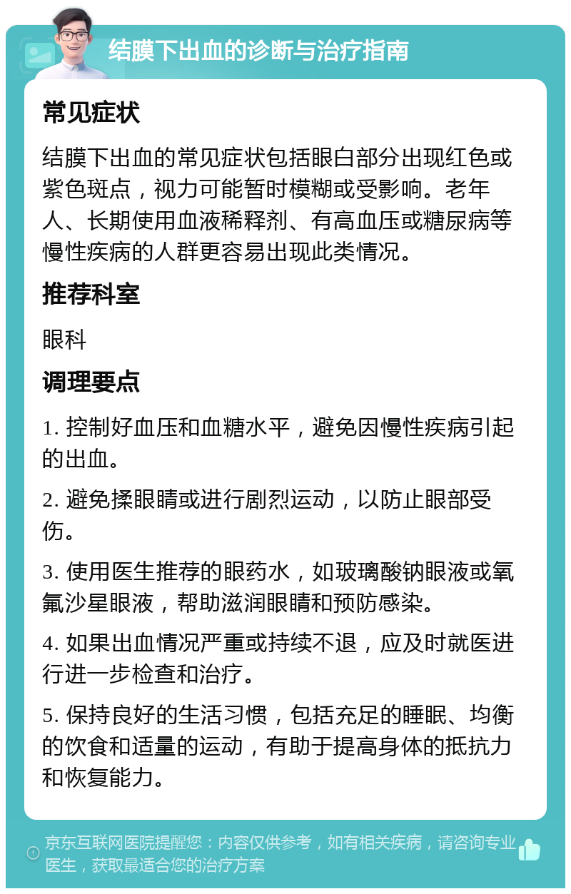 结膜下出血的诊断与治疗指南 常见症状 结膜下出血的常见症状包括眼白部分出现红色或紫色斑点，视力可能暂时模糊或受影响。老年人、长期使用血液稀释剂、有高血压或糖尿病等慢性疾病的人群更容易出现此类情况。 推荐科室 眼科 调理要点 1. 控制好血压和血糖水平，避免因慢性疾病引起的出血。 2. 避免揉眼睛或进行剧烈运动，以防止眼部受伤。 3. 使用医生推荐的眼药水，如玻璃酸钠眼液或氧氟沙星眼液，帮助滋润眼睛和预防感染。 4. 如果出血情况严重或持续不退，应及时就医进行进一步检查和治疗。 5. 保持良好的生活习惯，包括充足的睡眠、均衡的饮食和适量的运动，有助于提高身体的抵抗力和恢复能力。