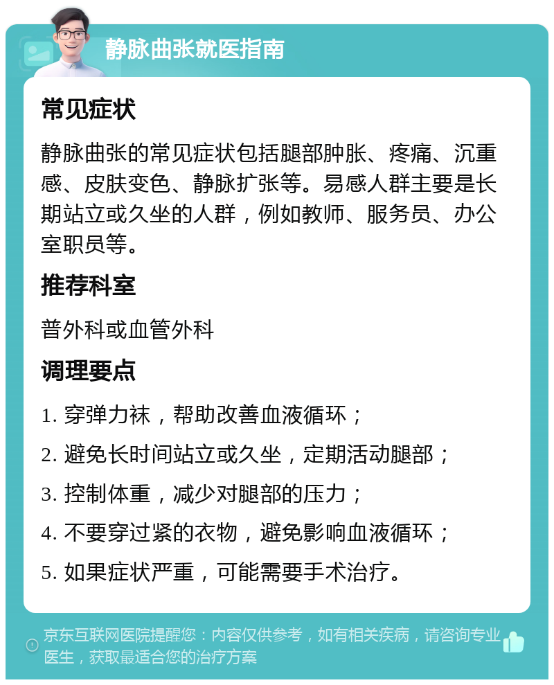 静脉曲张就医指南 常见症状 静脉曲张的常见症状包括腿部肿胀、疼痛、沉重感、皮肤变色、静脉扩张等。易感人群主要是长期站立或久坐的人群，例如教师、服务员、办公室职员等。 推荐科室 普外科或血管外科 调理要点 1. 穿弹力袜，帮助改善血液循环； 2. 避免长时间站立或久坐，定期活动腿部； 3. 控制体重，减少对腿部的压力； 4. 不要穿过紧的衣物，避免影响血液循环； 5. 如果症状严重，可能需要手术治疗。