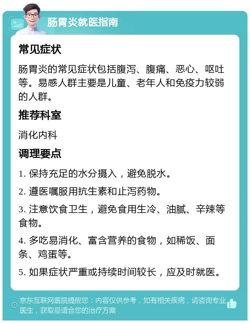 肠胃炎就医指南 常见症状 肠胃炎的常见症状包括腹泻、腹痛、恶心、呕吐等。易感人群主要是儿童、老年人和免疫力较弱的人群。 推荐科室 消化内科 调理要点 1. 保持充足的水分摄入，避免脱水。 2. 遵医嘱服用抗生素和止泻药物。 3. 注意饮食卫生，避免食用生冷、油腻、辛辣等食物。 4. 多吃易消化、富含营养的食物，如稀饭、面条、鸡蛋等。 5. 如果症状严重或持续时间较长，应及时就医。