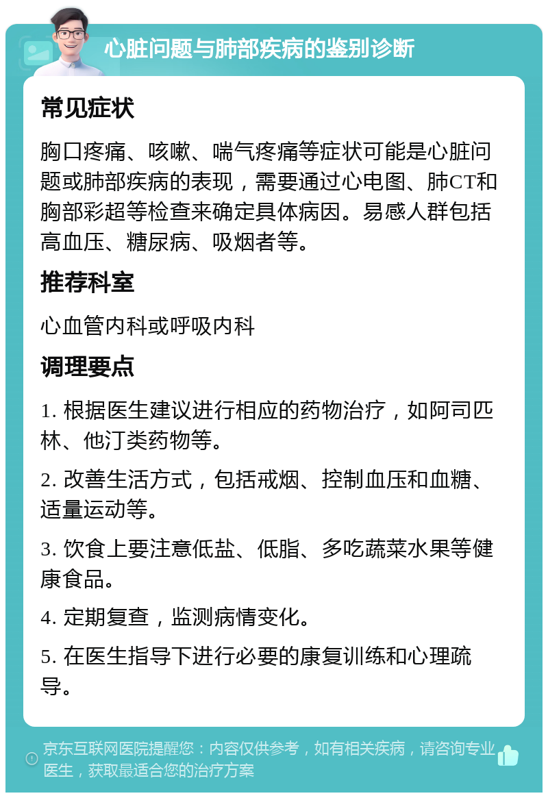 心脏问题与肺部疾病的鉴别诊断 常见症状 胸口疼痛、咳嗽、喘气疼痛等症状可能是心脏问题或肺部疾病的表现，需要通过心电图、肺CT和胸部彩超等检查来确定具体病因。易感人群包括高血压、糖尿病、吸烟者等。 推荐科室 心血管内科或呼吸内科 调理要点 1. 根据医生建议进行相应的药物治疗，如阿司匹林、他汀类药物等。 2. 改善生活方式，包括戒烟、控制血压和血糖、适量运动等。 3. 饮食上要注意低盐、低脂、多吃蔬菜水果等健康食品。 4. 定期复查，监测病情变化。 5. 在医生指导下进行必要的康复训练和心理疏导。