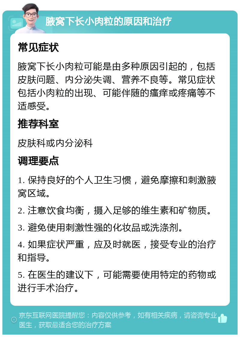 腋窝下长小肉粒的原因和治疗 常见症状 腋窝下长小肉粒可能是由多种原因引起的，包括皮肤问题、内分泌失调、营养不良等。常见症状包括小肉粒的出现、可能伴随的瘙痒或疼痛等不适感受。 推荐科室 皮肤科或内分泌科 调理要点 1. 保持良好的个人卫生习惯，避免摩擦和刺激腋窝区域。 2. 注意饮食均衡，摄入足够的维生素和矿物质。 3. 避免使用刺激性强的化妆品或洗涤剂。 4. 如果症状严重，应及时就医，接受专业的治疗和指导。 5. 在医生的建议下，可能需要使用特定的药物或进行手术治疗。