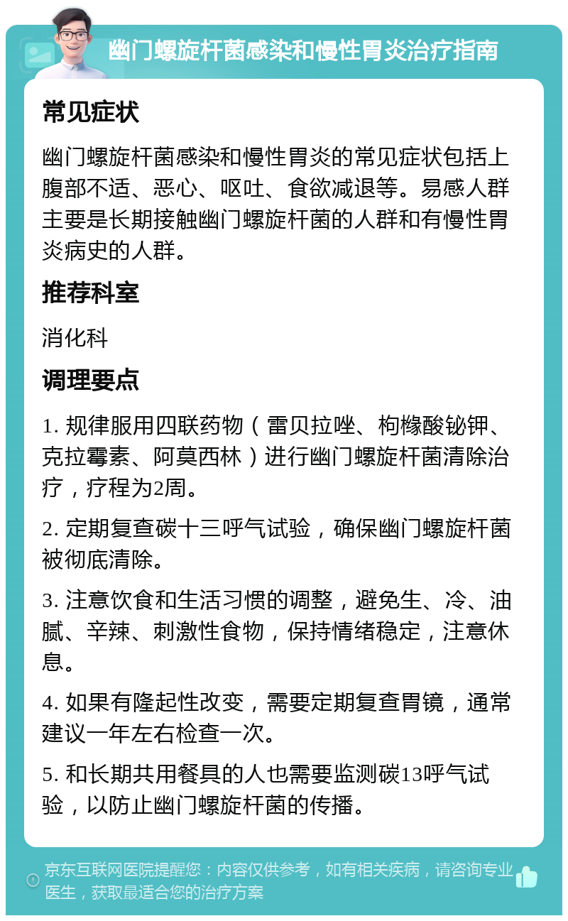 幽门螺旋杆菌感染和慢性胃炎治疗指南 常见症状 幽门螺旋杆菌感染和慢性胃炎的常见症状包括上腹部不适、恶心、呕吐、食欲减退等。易感人群主要是长期接触幽门螺旋杆菌的人群和有慢性胃炎病史的人群。 推荐科室 消化科 调理要点 1. 规律服用四联药物（雷贝拉唑、枸橼酸铋钾、克拉霉素、阿莫西林）进行幽门螺旋杆菌清除治疗，疗程为2周。 2. 定期复查碳十三呼气试验，确保幽门螺旋杆菌被彻底清除。 3. 注意饮食和生活习惯的调整，避免生、冷、油腻、辛辣、刺激性食物，保持情绪稳定，注意休息。 4. 如果有隆起性改变，需要定期复查胃镜，通常建议一年左右检查一次。 5. 和长期共用餐具的人也需要监测碳13呼气试验，以防止幽门螺旋杆菌的传播。