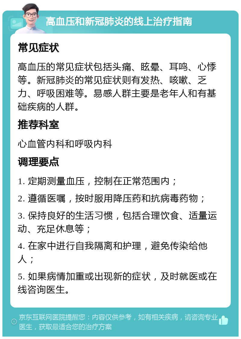 高血压和新冠肺炎的线上治疗指南 常见症状 高血压的常见症状包括头痛、眩晕、耳鸣、心悸等。新冠肺炎的常见症状则有发热、咳嗽、乏力、呼吸困难等。易感人群主要是老年人和有基础疾病的人群。 推荐科室 心血管内科和呼吸内科 调理要点 1. 定期测量血压，控制在正常范围内； 2. 遵循医嘱，按时服用降压药和抗病毒药物； 3. 保持良好的生活习惯，包括合理饮食、适量运动、充足休息等； 4. 在家中进行自我隔离和护理，避免传染给他人； 5. 如果病情加重或出现新的症状，及时就医或在线咨询医生。