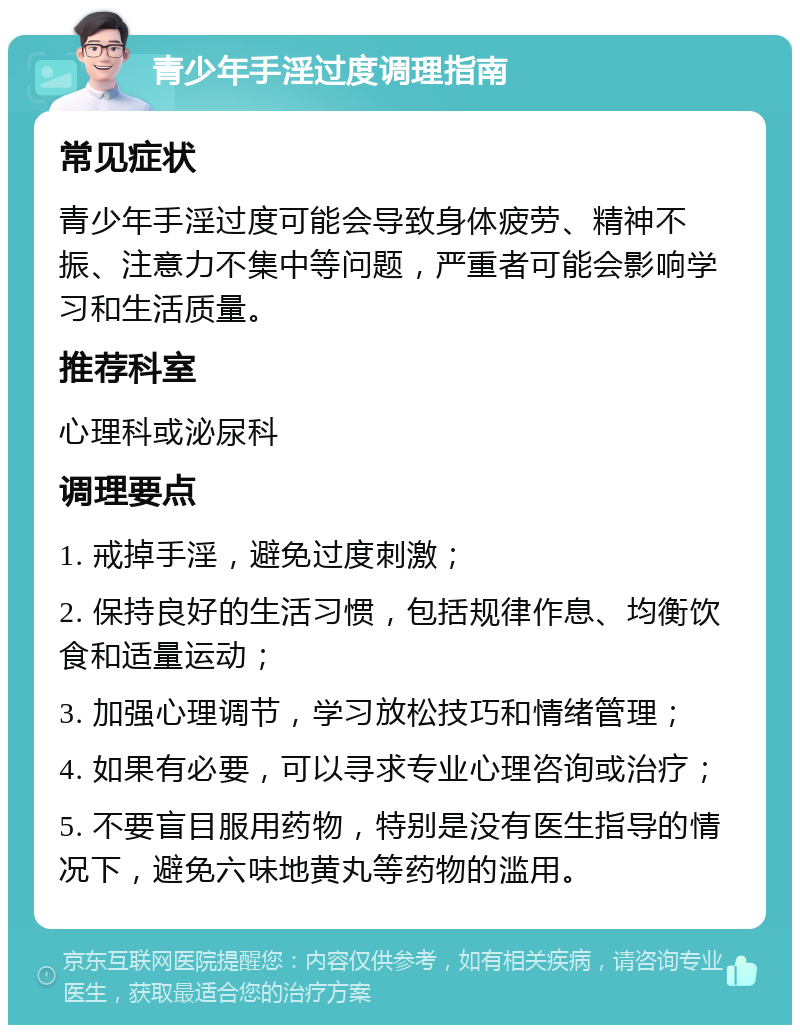 青少年手淫过度调理指南 常见症状 青少年手淫过度可能会导致身体疲劳、精神不振、注意力不集中等问题，严重者可能会影响学习和生活质量。 推荐科室 心理科或泌尿科 调理要点 1. 戒掉手淫，避免过度刺激； 2. 保持良好的生活习惯，包括规律作息、均衡饮食和适量运动； 3. 加强心理调节，学习放松技巧和情绪管理； 4. 如果有必要，可以寻求专业心理咨询或治疗； 5. 不要盲目服用药物，特别是没有医生指导的情况下，避免六味地黄丸等药物的滥用。