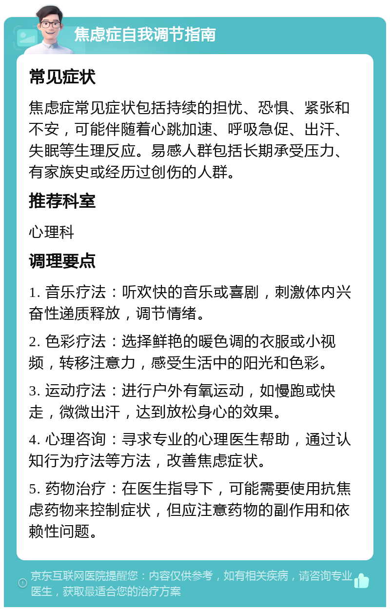 焦虑症自我调节指南 常见症状 焦虑症常见症状包括持续的担忧、恐惧、紧张和不安，可能伴随着心跳加速、呼吸急促、出汗、失眠等生理反应。易感人群包括长期承受压力、有家族史或经历过创伤的人群。 推荐科室 心理科 调理要点 1. 音乐疗法：听欢快的音乐或喜剧，刺激体内兴奋性递质释放，调节情绪。 2. 色彩疗法：选择鲜艳的暖色调的衣服或小视频，转移注意力，感受生活中的阳光和色彩。 3. 运动疗法：进行户外有氧运动，如慢跑或快走，微微出汗，达到放松身心的效果。 4. 心理咨询：寻求专业的心理医生帮助，通过认知行为疗法等方法，改善焦虑症状。 5. 药物治疗：在医生指导下，可能需要使用抗焦虑药物来控制症状，但应注意药物的副作用和依赖性问题。