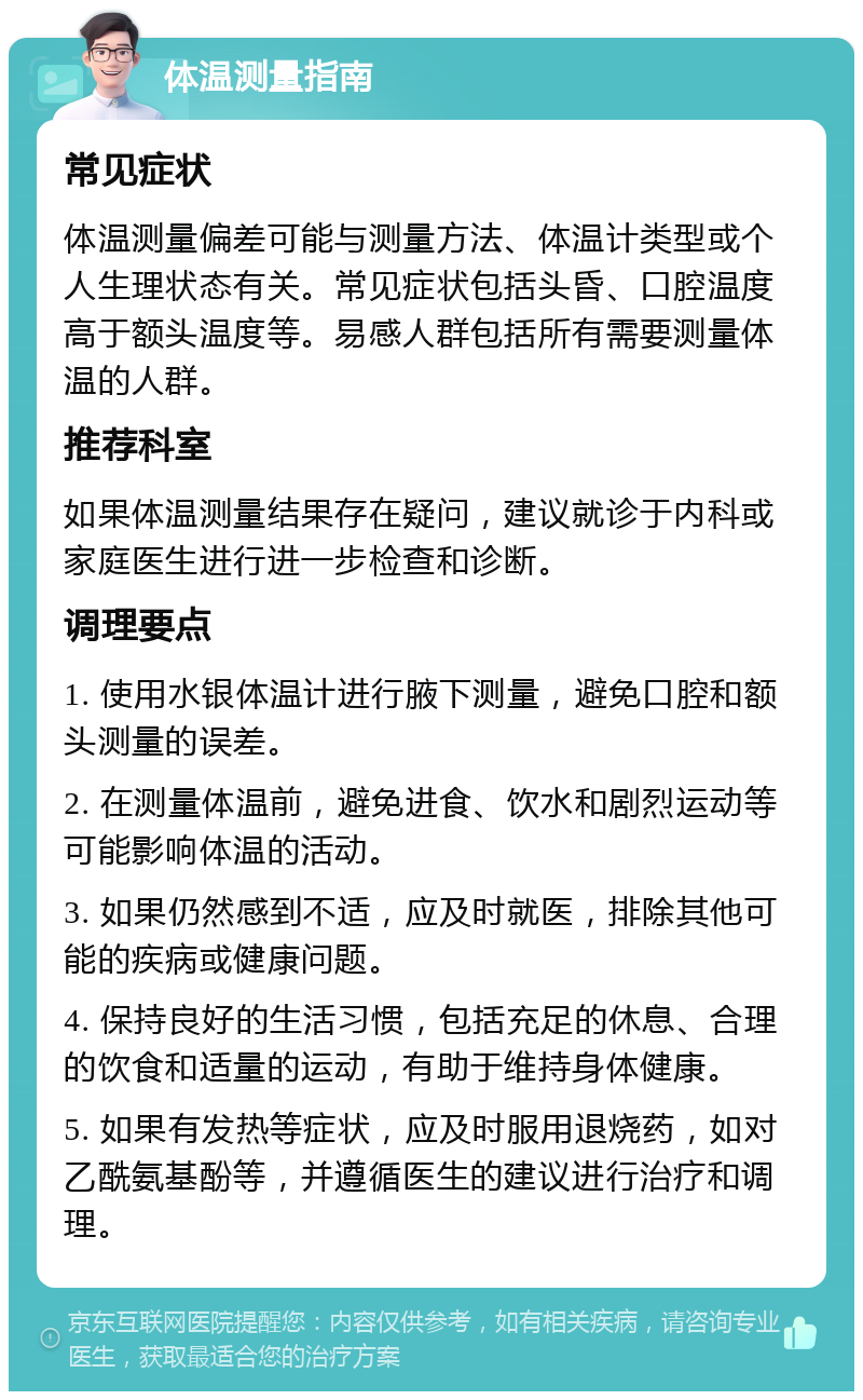 体温测量指南 常见症状 体温测量偏差可能与测量方法、体温计类型或个人生理状态有关。常见症状包括头昏、口腔温度高于额头温度等。易感人群包括所有需要测量体温的人群。 推荐科室 如果体温测量结果存在疑问，建议就诊于内科或家庭医生进行进一步检查和诊断。 调理要点 1. 使用水银体温计进行腋下测量，避免口腔和额头测量的误差。 2. 在测量体温前，避免进食、饮水和剧烈运动等可能影响体温的活动。 3. 如果仍然感到不适，应及时就医，排除其他可能的疾病或健康问题。 4. 保持良好的生活习惯，包括充足的休息、合理的饮食和适量的运动，有助于维持身体健康。 5. 如果有发热等症状，应及时服用退烧药，如对乙酰氨基酚等，并遵循医生的建议进行治疗和调理。