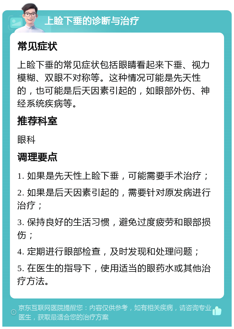 上睑下垂的诊断与治疗 常见症状 上睑下垂的常见症状包括眼睛看起来下垂、视力模糊、双眼不对称等。这种情况可能是先天性的，也可能是后天因素引起的，如眼部外伤、神经系统疾病等。 推荐科室 眼科 调理要点 1. 如果是先天性上睑下垂，可能需要手术治疗； 2. 如果是后天因素引起的，需要针对原发病进行治疗； 3. 保持良好的生活习惯，避免过度疲劳和眼部损伤； 4. 定期进行眼部检查，及时发现和处理问题； 5. 在医生的指导下，使用适当的眼药水或其他治疗方法。