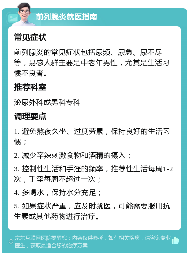 前列腺炎就医指南 常见症状 前列腺炎的常见症状包括尿频、尿急、尿不尽等，易感人群主要是中老年男性，尤其是生活习惯不良者。 推荐科室 泌尿外科或男科专科 调理要点 1. 避免熬夜久坐、过度劳累，保持良好的生活习惯； 2. 减少辛辣刺激食物和酒精的摄入； 3. 控制性生活和手淫的频率，推荐性生活每周1-2次，手淫每周不超过一次； 4. 多喝水，保持水分充足； 5. 如果症状严重，应及时就医，可能需要服用抗生素或其他药物进行治疗。