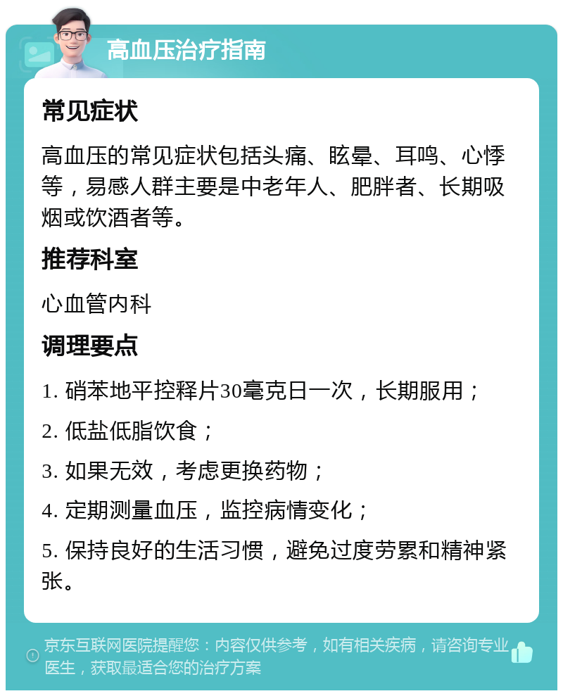 高血压治疗指南 常见症状 高血压的常见症状包括头痛、眩晕、耳鸣、心悸等，易感人群主要是中老年人、肥胖者、长期吸烟或饮酒者等。 推荐科室 心血管内科 调理要点 1. 硝苯地平控释片30毫克日一次，长期服用； 2. 低盐低脂饮食； 3. 如果无效，考虑更换药物； 4. 定期测量血压，监控病情变化； 5. 保持良好的生活习惯，避免过度劳累和精神紧张。