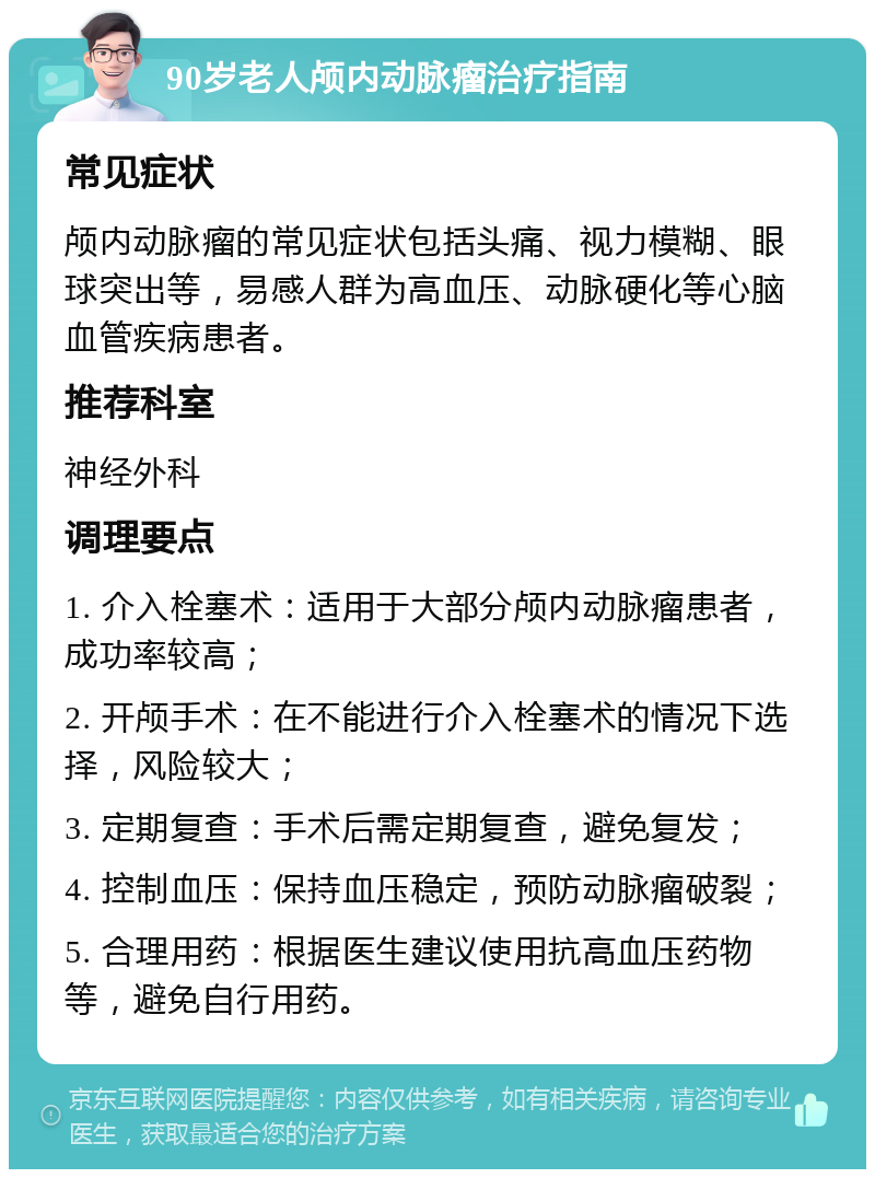 90岁老人颅内动脉瘤治疗指南 常见症状 颅内动脉瘤的常见症状包括头痛、视力模糊、眼球突出等，易感人群为高血压、动脉硬化等心脑血管疾病患者。 推荐科室 神经外科 调理要点 1. 介入栓塞术：适用于大部分颅内动脉瘤患者，成功率较高； 2. 开颅手术：在不能进行介入栓塞术的情况下选择，风险较大； 3. 定期复查：手术后需定期复查，避免复发； 4. 控制血压：保持血压稳定，预防动脉瘤破裂； 5. 合理用药：根据医生建议使用抗高血压药物等，避免自行用药。